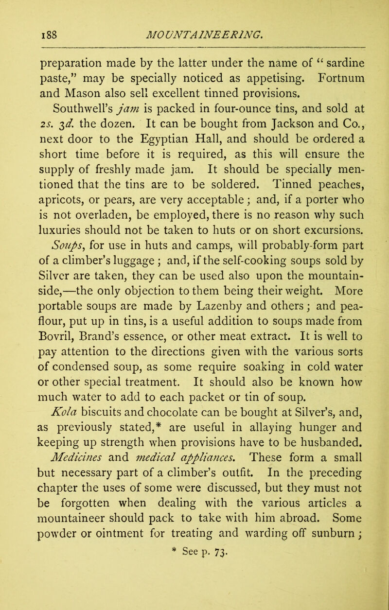 preparation made by the latter under the name of “ sardine paste,” may be specially noticed as appetising. Fortnum and Mason also sell excellent tinned provisions. Southwell’s jam is packed in four-ounce tins, and sold at 2s. $d. the dozen. It can be bought from Jackson and Co., next door to the Egyptian Hall, and should be ordered a short time before it is required, as this will ensure the supply of freshly made jam. It should be specially men- tioned that the tins are to be soldered. Tinned peaches, apricots, or pears, are very acceptable ; and, if a porter who is not overladen, be employed, there is no reason why such luxuries should not be taken to huts or on short excursions. Soups, for use in huts and camps, will probably-form part of a climber’s luggage ; and, if the self-cooking soups sold by Silver are taken, they can be used also upon the mountain- side,—the only objection to them being their weight. More portable soups are made by Lazenby and others; and pea- flour, put up in tins, is a useful addition to soups made from Bovril, Brand’s essence, or other meat extract. It is well to pay attention to the directions given with the various sorts of condensed soup, as some require soaking in cold water or other special treatment. It should also be known how much water to add to each packet or tin of soup. Kola biscuits and chocolate can be bought at Silver’s, and, as previously stated,* are useful in allaying hunger and keeping up strength when provisions have to be husbanded. Medicines and niedical appliances. These form a small but necessary part of a climber’s outfit. In the preceding chapter the uses of some were discussed, but they must not be forgotten when dealing with the various articles a mountaineer should pack to take with him abroad. Some powder or ointment for treating and warding off sunburn; * See p. 73.