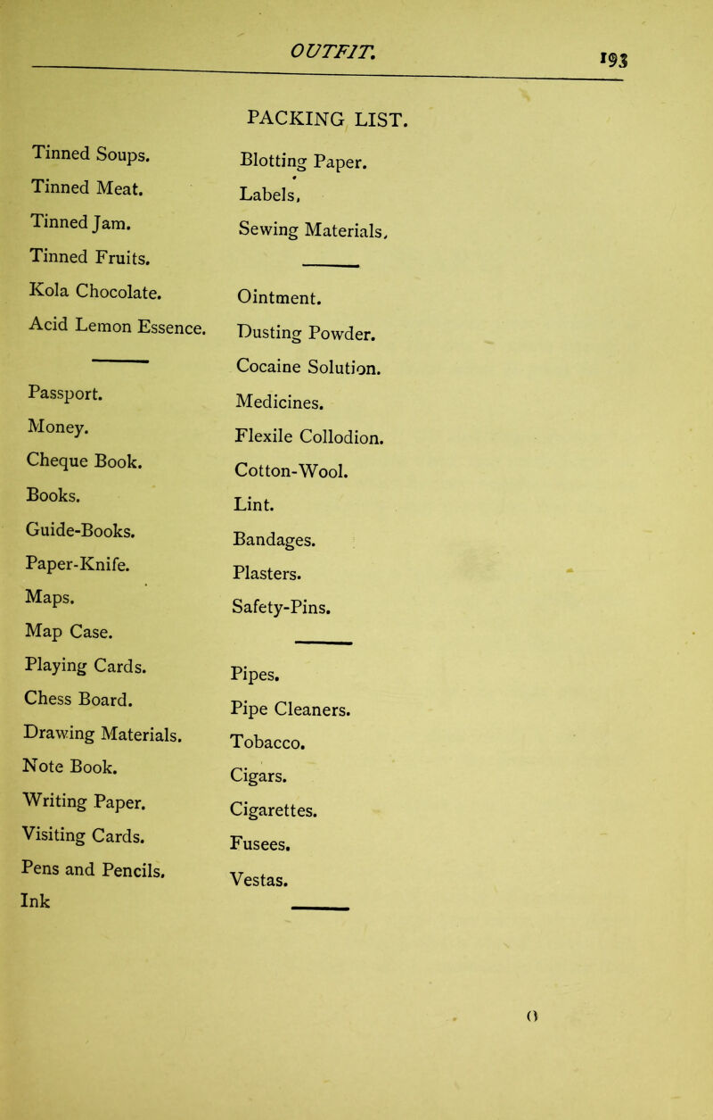 Tinned Soups. Tinned Meat. Tinned Jam. Tinned Fruits. Kola Chocolate. Acid Lemon Essence. Passport. Money. Cheque Book. Books. Guide-Books. Paper-Knife. Maps. Map Case. Playing Cards. Chess Board. Drawing Materials. Note Book. Writing Paper. Visiting Cards. Pens and Pencils. Ink PACKING LIST. Blotting Paper. Labels, Sewing Materials, Ointment. Dusting Powder. Cocaine Solution. Medicines. Flexile Collodion. Cotton-Wool. Lint. Bandages. Plasters. Safety-Pins. Pipes. Pipe Cleaners. Tobacco. Cigars. Cigarettes. Fusees. Vestas.