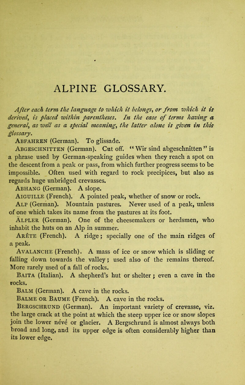 ALPINE GLOSSARY. After each term the la7tguage to which it belongs, or from which it is derived, is placed within parentheses. In the case of terms having a general, as well as a special meaning, the latter alone is given in this glossary. Abfahren (German). To glissade. Abgeschnitten (German). Cut off. “ Wir sind abgeschnitten ” is a phrase used by German-speaking guides when they reach a spot on the descent from a peak or pass, from which further progress seems to be impossible. Often used with regard to rock precipices, but also as regards huge unbridged crevasses. Abhang (German). A slope. Aiguille (French). A pointed peak, whether of snow or rock. Alp (German). Mountain pastures. Never used of a peak, unless of one which takes its name from the pastures at its foot. Alpler (German). One of the cheesemakers or herdsmen, who inhabit the huts on an Alp in summer. Arete (French). A ridge; specially one of the main ridges of a peak. Avalanche (French). A mass of ice or snow which is sliding or falling down towards the valley; used also of the remains thereof. More rarely used of a fall of rocks. Baita (Italian). A shepherd’s hut or shelter; even a cave in the rocks. Balm (German). A cave in the rocks. Balme or Baume (French). A cave in the rocks. Bergschrund (German). An important variety of crevasse, viz. the large crack at the point at which the steep upper ice or snow slopes join the lower neve or glacier. A Bergschrund is almost always both broad and long, and its upper edge is often considerably higher than its lower edge.