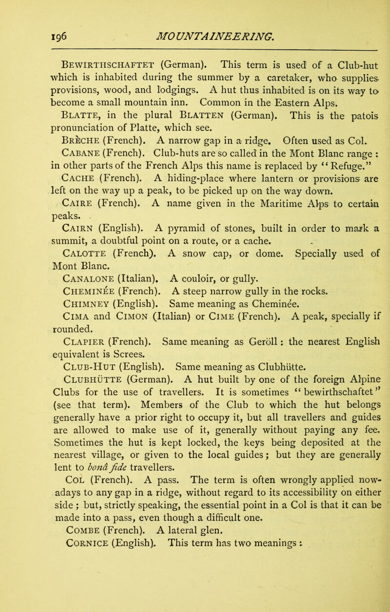 Bewirthschaftet (German). This term is used1 of a Club-hut which is inhabited during the summer by a caretaker, who supplies- provisions, wood, and lodgings. A hut thus inhabited is on its way to become a small mountain inn. Common in the Eastern Alps. Blatte, in the plural Blatten (German). This is the patois pronunciation of Platte, which see. Breche (French). A narrow gap in a ridge. Often used as Col. Cabane (French). Club-huts are so called in the Mont Blanc range : in other parts of the French Alps this name is replaced by ‘‘Refuge.” Cache (French). A hiding-place where lantern or provisions are left on the way up a peak, to be picked up on the way down. Caire (French). A name given in the Maritime Alps to certain peaks. . Cairn (English). A pyramid of stones, built in order to mark a summit, a doubtful point on a route, or a cache. Calotte (French). A snow cap, or dome. Specially used of Mont Blanc. Canalone (Italian). A couloir, or gully. Cheminee (French). A steep narrow gully in the rocks. Chimney (English). Same meaning as Cheminee. Cima and Cimon (Italian) or Cime (French). A peak, specially if rounded. Clapier (French). Same meaning as Geroll: the nearest English equivalent is Screes. Club-Hut (English). Same meaning as Clubhlitte. Clubhutte (German). A hut built by one of the foreign Alpine Clubs for the use of travellers. It is sometimes “ bewirthschaftet ” (see that term). Members of the Club to which the hut belongs generally have a prior right to occupy it, but all travellers and guides are allowed to make use of it, generally without paying any fee. Sometimes the hut is kept locked, the keys being deposited at the nearest village, or given to the local guides; but they are generally lent to bona, fide travellers. Col (French). A pass. The term is often wrongly applied now- adays to any gap in a ridge, without regard to its accessibility on either side ; but, strictly speaking, the essential point in a Col is that it can be made into a pass, even though a difficult one. Combe (French). A lateral glen. Cornice (English). This term has two meanings :
