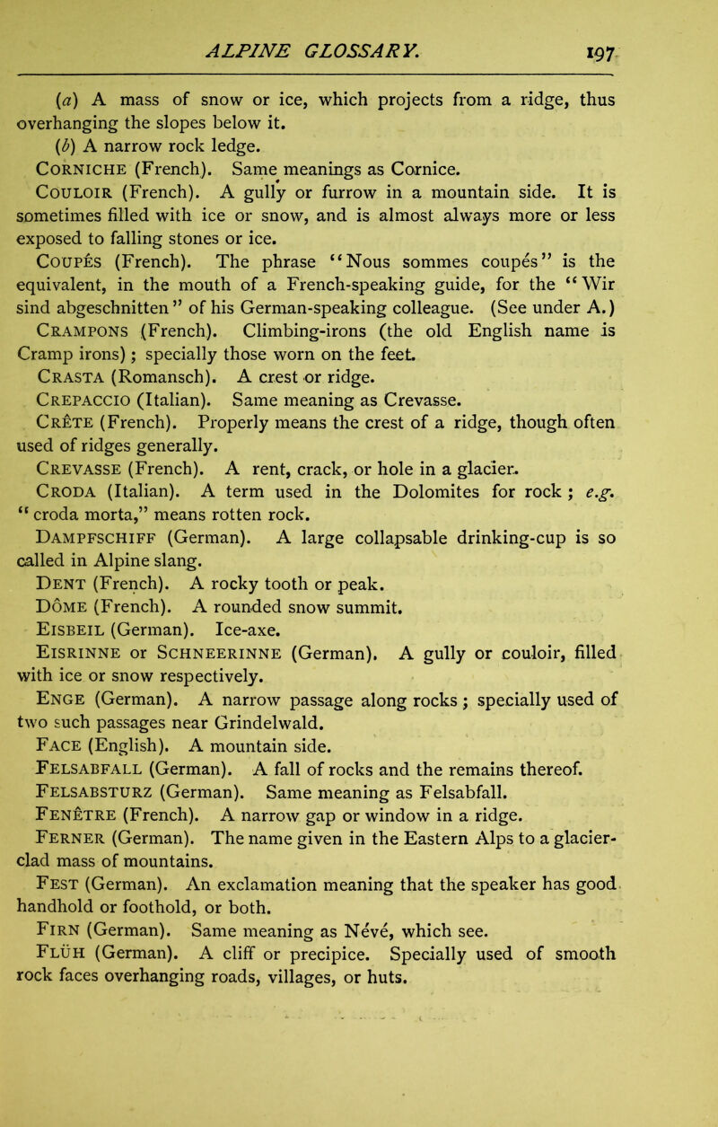 (1a) A mass of snow or ice, which projects from a ridge, thus overhanging the slopes below it. (<b) A narrow rock ledge. Corniche (French). Same meanings as Cornice. Couloir (French). A gully or furrow in a mountain side. It is sometimes filled with ice or snow, and is almost always more or less exposed to falling stones or ice. Coupes (French). The phrase “Nous sommes coupes” is the equivalent, in the mouth of a French-speaking guide, for the “Wir sind abgeschnitten ” of his German-speaking colleague. (See under A.) Crampons (French). Climbing-irons (the old English name is Cramp irons); specially those worn on the feet. CRASTA (Romansch). A crest or ridge. Crepaccio (Italian). Same meaning as Crevasse. Crete (French). Properly means the crest of a ridge, though often used of ridges generally. Crevasse (French). A rent, crack, or hole in a glacier. Croda (Italian). A term used in the Dolomites for rock ; eg. u croda morta,” means rotten rock. Dampfschiff (German). A large collapsable drinking-cup is so called in Alpine slang. Dent (French). A rocky tooth or peak. Dome (French). A rounded snow summit. Eisbeil (German). Ice-axe. Eisrinne or Schneerinne (German). A gully or couloir, filled with ice or snow respectively. Enge (German). A narrow passage along rocks; specially used of two such passages near Grindelwald. Face (English). A mountain side. Felsabfall (German). A fall of rocks and the remains thereof. Felsabsturz (German). Same meaning as Felsabfall. Fenetre (French). A narrow gap or window in a ridge. Ferner (German). The name given in the Eastern Alps to a glacier- clad mass of mountains. Fest (German). An exclamation meaning that the speaker has good handhold or foothold, or both. Firn (German). Same meaning as Neve, which see. Fluh (German). A cliff or precipice. Specially used of smooth rock faces overhanging roads, villages, or huts.