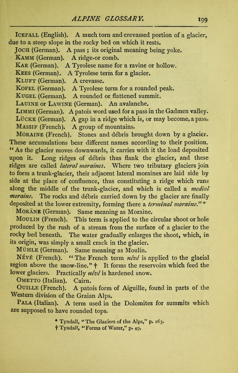 Icefall (English). A much tom and crevassed portion of a glacier, due to a steep slope in the rocky bed on which it rests. JocH (German). A pass ; its original meaning being yoke. Kamm (German). A ridge»or comb. Kar (German). A Tyrolese name for a ravine or hollow. Kees (German). A Tyrolese term for a glacier. Kluft (German). A crevasse. Kofel (German). A Tyrolese term for a rounded peak. Kugel (German). A rounded or flattened summit. Lauine or Lawine (German). An avalanche. Limmi (German). A patois word used for a pass in the Gadmen valley. Lucre (German). A gap in a ridge which is, or may become, a pass. Massif (French). A group of mountains. Moraine (French). Stones and debris brought down by a glacier. These accumulations bear different names according to their position. “As the glacier moves downwards, it carries with it the load deposited upon it. Long ridges of debris thus flank the glacier, and these ridges are called lateral moraines. Where two tributary glaciers join to form a trunk-glacier, their adjacent lateral moraines are laid side by side at the place of confluence, thus constituting a ridge which runs along the middle of the trunk-glacier, and which is called a medial moraine. The rocks and debris carried down by the glacier are finally deposited at the lower extremity, forming there a termmal moraine.”* Morane (German). Same meaning as Moraine. Moulin (French). This term is applied to the circular shoot or hole produced by the rush of a stream from the surface of a glacier to the rocky bed beneath. The water gradually enlarges the shoot, which, in its origin, was simply a small crack in the glacier. Muhle (German). Same meaning as Moulin. Nev£ (French). “The French term neve is applied to the glacial region above the snow-line.” + It forms the reservoirs which feed the lower glaciers. Practically neve is hardened snow. Ometto (Italian). Cairn. Ouille (French). A patois form of Aiguille, found in parts of the Western division of the Graian Alps. Pala (Italian). A term used in the Dolomites for summits which are supposed to have rounded tops. * Tyndall, “ The Glaciers of the Alps,” p. 263. f Tyndall, “Forms of Water,” p. 49.