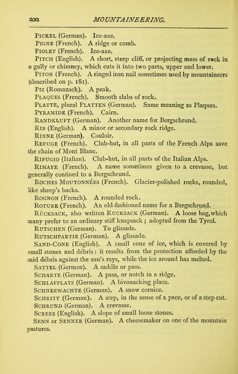 Pickel (German). Ice-axe. Pigne (French). A ridge or comb. Piolet (French). Ice-axe. Pitch (English). A short, steep cliff, or projecting mass of r@ck in a gully or chimney, which cuts it into two parts, upper and lower. Piton (French). A ringed iron nail sometimes used by mountaineers fdescribed on p. 181). Piz (Romansch). A peak. Plaques (French). Smooth slabs of rock. Platte, plural Platten (German). Same meaning as Plaques. Pyramide (French). Cairn. Randkluft (German). Another name for Bergschrund. Rib (English). A minor or secondary rock ridge. Rinne (German). Couloir. Refuge (French). Club-hut, in all parts of the French Alps save ihe chain of Mont Blanc. Rifugio (Italian). Club-hut, in all parts of the Italian Alps. Rimaye (French). A name sometimes given to a crevasse, but generally confined to a Bergschrund. Roches Moutonnees (French). Glacier-polished rocks, rounded, like sheep’s backs. Rognon (French). A rounded rock. Roture (French). An old-fashioned name for a Bergschrund. Rucksack, also written Rucksack (German). A loose bag,which many prefer to an ordinary stiff knapsack ; adopted from the Tyrol. Rutschen (German). To glissade. Rutschpartie (German). A glissade. Sand-Cone (English). A small cone of ice, which is covered by small stones and debris : it results from the protection afforded by the said debris against the sun’s rays, while the ice around has melted. Sattel (German). A saddle or pass. Scharte (German). A pass, or notch in a ridge. Schlafplatz (German). A bivouacking place. Schneewachte (German). A snow cornice. Schritt (German). A step, in the sense of a pace, or of a step cut. Schrund (German). A crevasse. Screes (English). A slope of small loose stones. Senn or Senner (German). A cheesemaker on one of the mountain pastures.