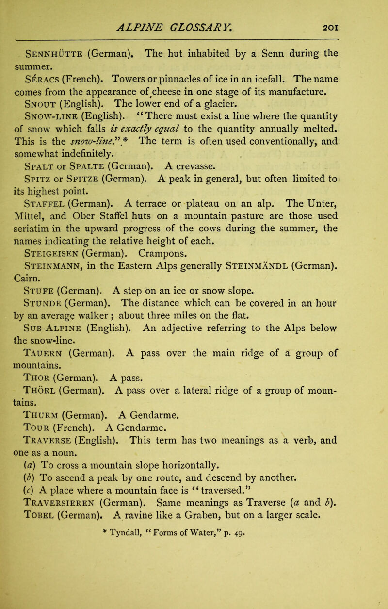 Sennhutte (German). The hut inhabited by a Senn during the summer. Seracs (French). Towers or pinnacles of ice in an icefall. The name comes from the appearance of cheese in one stage of its manufacture. Snout (English). The lower end of a glacier. Snow-line (English). “ There must exist a line where the quantity of snow which falls is exactly equal to the quantity annually melted. This is the snow-line P p The term is often used conventionally, and somewhat indefinitely. Spalt or Spalte (German). A crevasse. Spitz or Spitze (German). A peak in general, but often limited to its highest point. Staffel (German). A terrace or plateau on an alp. The Unter, Mittel, and Ober Staffel huts on a mountain pasture are those used seriatim in the upward progress of the cows during the summer, the names indicating the relative height of each. Steigeisen (German). Crampons. Steinmann, in the Eastern Alps generally Steinmandl (German). Cairn. Stufe (German). A step on an ice or snow slope. Stunde (German). The distance which can be covered in an hour by an average walker; about three miles on the flat. Sub-Alpine (English). An adjective referring to the Alps below the snow-line. Tauern (German). A pass over the main ridge of a group of mountains. Thor (German). A pass. Thorl (German). A pass over a lateral ridge of a group of moun- tains. Thurm (German). A Gendarme. Tour (French). A Gendarme. Traverse (English). This term has two meanings as a verb, and one as a noun. (a) To cross a mountain slope horizontally. (<b) To ascend a peak by one route, and descend by another. (c) A place where a mountain face is “ traversed.” Traversieren (German). Same meanings as Traverse (a and b). Tobel (German). A ravine like a Graben, but on a larger scale.
