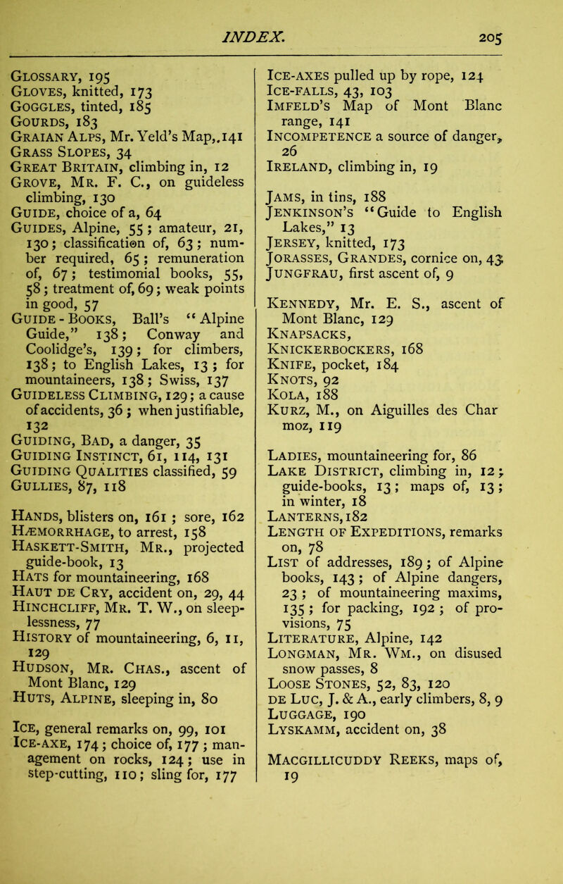 Glossary, 195 Gloves, knitted, 173 Goggles, tinted, 185 Gourds, 183 Graian Alps, Mr. Yeld’s Map„i4i Grass Slopes, 34 Great Britain, climbing in, 12 Grove, Mr. F. C., on guideless climbing, 130 Guide, choice of a, 64 Guides, Alpine, 55 ; amateur, 21, 130; classification of, 63; num- ber required, 65; remuneration of, 67; testimonial books, 55> 58; treatment of, 69; weak points in good, 57 Guide-Books, Ball’s “Alpine Guide,” 138; Conway and Coolidge’s, 139; for climbers, 138; to English Lakes, 13; for mountaineers, 138; Swiss, 137 Guideless Climbing, 129; a cause of accidents, 36 ; when justifiable, 132 Guiding, Bad, a danger, 35 Guiding Instinct, 61, 114, 131 Guiding Qualities classified, 59 Gullies, 87, 118 Hands, blisters on, 161 ; sore, 162 Haemorrhage, to arrest, 158 Haskett-Smith, Mr., projected guide-book, 13 Hats for mountaineering, 168 Haut de Cry, accident on, 29, 44 Hinchcliff, Mr. T. W., oh sleep- lessness, 77 History of mountaineering, 6, 11, 129 Hudson, Mr. Chas., ascent of Mont Blanc, 129 Huts, Alpine, sleeping in, 80 Ice, general remarks on, 99, 101 Ice-axe, 174; choice of, 177 ; man- agement on rocks, 124; use in step-cutting, no; sling for, 177 Ice-axes pulled up by rope, 124 Ice-falls, 43, 103 Imfeld’s Map of Mont Blanc range, 141 Incompetence a source of danger* 26 Ireland, climbing in, 19 Jams, in tins, 188 Jenkinson’s “Guide to English Lakes,” 13 Jersey, knitted, 173 Jorasses, Grandes, cornice on, 43 Jungfrau, first ascent of, 9 Kennedy, Mr. E. S., ascent of Mont Blanc, 129 Knapsacks, Knickerbockers, 168 Knife, pocket, 184 Knots, 92 Kola, 188 Kurz, M., on Aiguilles des Char moz, 119 Ladies, mountaineering for, 86 Lake District, climbing in, 12 ; guide-books, 13; maps of, 13; in winter, 18 Lanterns, 182 Length of Expeditions, remarks on, 78 List of addresses, 189; of Alpine books, 143 ; of Alpine dangers, 23 ; of mountaineering maxims, 135 ; for packing, 192 ; of pro- visions, 75 Literature, Alpine, 142 Longman, Mr. Wm., on disused snow passes, 8 Loose Stones, 52, 83, 120 de Luc, J. & A., early climbers, 8, 9 Luggage, 190 Lyskamm, accident on, 38 Macgillicuddy Reeks, maps of, 19