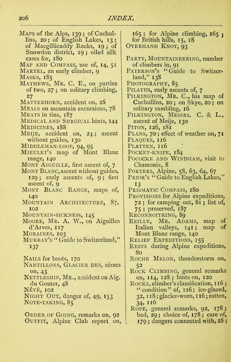 Maps of the Alps, 139 ; of Cuchul- lins, 20; of English Lakes, 13; of Macgillicuddy Reeks, 19 ; of Snowdon district, 19 ; oiled silk cases for, 180 Map and Compass, use of, 14, 51 Martel, an early climber, 9 Masks, 185 Mathews, Mr. C. E., on parties of two, 27 ; on solitary climbing, 2 7 Matterhorn, accident on, 26 Meals on mountain excursions, 78 Meats in tins, 187 Medical and Surgical hints, 144 Medicines, 188 Meije, accident on, 24; ascent without guides, 130 Middleman-loop, 94, 95 Mieulet’s map of Mont Blanc range, 140 Mont Aiguille, first ascent of, 7 Mont Blanc, ascent without guides, 129; early ascents of, 9; first ascent of, 9 Mont Blanc Range, maps of, 140 Mountain Architecture, 87, 102 Mountain-sickness, 145 Moore, Mr. A. W., on Aiguilles d’Arves, 117 Moraines, 103 Murray’s “ Guide to Switzerland,” 137 Nails for boots, 170 Nantillons, Glacier des, seracs on, 43 Nettleship, Mr., accident on Aig. du Gouter, 48 Neve, 102 Night Out, danger of, 49, IS3 Note-taking, 85 Order of Going, remarks on, 92 Outfit, Alpine Club report on, 165 ; for Alpine climbing, 165 • for British hills, 15, 18 Overhand Knot, 93 Party, Mountaineering, number of climbers in, 91 Paterson’s “ Guide to Switzer- land,” 138 Photography, 85 Pilatus, early ascents of, 7 Pilkington, Mr. C., his map of Cuchullins, 20 ; on Skye, 20; on solitary rambling, 16 Pilkington, Messrs. C. & L., ascent of Meije, 130 Piton, 126,. 181 Plans, 70; effect of weather on, 71 Plaques, 116 Platten, 116 Pocket-knife, 184 POCOCKE AND WlNDHAM, visit to Chamonix, 8 Porters, Alpine, 58, 63, 64, 67 Prior’s “ Guide to English Lakes,” 13 Prismatic Compass, 180 Provisions for Alpine expeditions, 72 ; for camping out, 81 ; list of, 75 ; preserved, 187 Reconnoitring, 89 Reilly, Mr. Adams, map of Italian valleys, 141; map of Mont Blanc range, 140 Relief Expeditions, 155 Rests during Alpine expeditions, 80 Roche Melon, thunderstorm on, 52 Rock Climbing, general remarks on, 114, 128 ; hints on, 120 Rocks, climber’s classification, 116 ; 4* condition” of, 116; ice-glazed, 32, 118; glacier-worn, 116; rotten, 34? 116 Rope, general remarks, 92, 178 ; bad, 29 ; choice of, 178 ; care of, L 179 ; dangers connected with, 28 ;