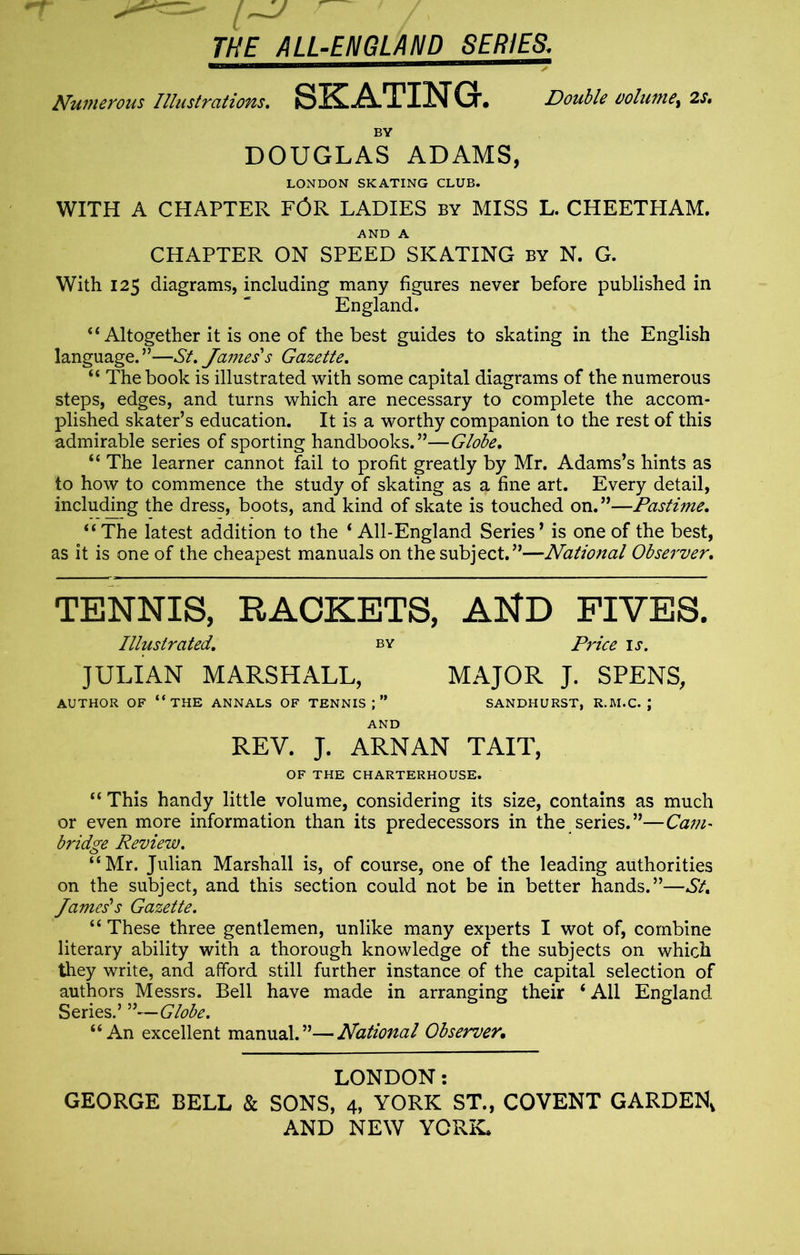 Numerous Illustrations. SKATING. Double volume, 2s. BY DOUGLAS ADAMS, LONDON SKATING CLUB. WITH A CHAPTER FOR LADIES by MISS L. CHEETHAM. AND A CHAPTER ON SPEED SKATING by N. G. With 125 diagrams, including many figures never before published in England. 44 Altogether it is one of the best guides to skating in the English language.”—St. James's Gazette. 44 The book is illustrated with some capital diagrams of the numerous steps, edges, and turns which are necessary to complete the accom- plished skater’s education. It is a worthy companion to the rest of this admirable series of sporting handbooks.”—Globe. 44 The learner cannot fail to profit greatly by Mr. Adams’s hints as to how to commence the study of skating as a fine art. Every detail, including the dress, boots, and kind of skate is touched on. ”—Pastime. “The latest addition to the 4 All-England Series’ is one of the best, as it is one of the cheapest manuals on the subject.”—National Observer. TENNIS, RACKETS, AND FIVES. Illustrated. by Price is. JULIAN MARSHALL, MAJOR J. SPENS, AUTHOR OF “THE ANNALS OF TENNIS;” SANDHURST, R.M.C. J AND REV. J. ARNAN TAIT, OF THE CHARTERHOUSE. “ This handy little volume, considering its size, contains as much or even more information than its predecessors in the series.”—Cam- bridge Review. “Mr. Julian Marshall is, of course, one of the leading authorities on the subject, and this section could not be in better hands.”—St. James's Gazette. “ These three gentlemen, unlike many experts I wot of, combine literary ability with a thorough knowledge of the subjects on which they write, and afford still further instance of the capital selection of authors Messrs. Bell have made in arranging their 4 All England Series.’ Globe. 44 An excellent manual.”—National Observer. LONDON: GEORGE BELL & SONS, 4, YORK ST., COVENT GARDEN,