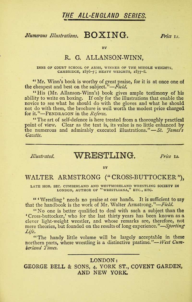 Numerous Illustrations. BOXING. Price is. BY R. G. ALLANSQN-WINN, INNS OF COURT SCHOOL OF ARMS, WINNER OF THE MIDDLE WEIGHTS, CAMBRIDGE, 1876-7; HEAVY WEIGHTS, 1877-8. “ Mr. Winn’s book is worthy of great praise, for it is at once one of the cheapest and best on the subject.”—Field. “His (Mr. Allanson-Winn’s) book gives ample testimony of his ability to write on boxing. If only for the illustrations that enable the novice to see what he should do with the gloves and what he should not do with them, the brochure is well worth the modest price charged for it. ”—Pendragon in the Referee. “Theart of self-defence is here treated from a thoroughly practical point of view. Clear as the text is, its value is no little enhanced by the numerous and admirably executed illustrations.”—St. James's Gazette. Illustrated. WRESTLING. Price ,* BY WALTER ARMSTRONG <“ CROSS-BUTTOCKER ”), LATE HON. SEC. CUMBERLAND AND WESTMORELAND WRESTLING SOCIETY IN LONDON, AUTHOR OF “ WRESTLIANA,” ETC., ETC. “ ‘Wrestling ’ needs no praise at our hands. It is sufficient to say that the handbook is the work of Mr. Walter Armstrong.”—Field. “No one is better qualified to deal with such a subject than the ‘ Cross-buttocker,’ who for the last thirty years has been known as a clever light-weight wrestler, and whose remarks are, therefore, not mere theories, but founded on the results of long experience. ”—Sporting Life. “The handy little volume will be largely acceptable in these northern parts, where wrestling is a distinctive pastime. ”— West Cum• her land Times. LONDON: GEORGE BELL & SONS, 4, YORK ST., COVENT GARDEN,