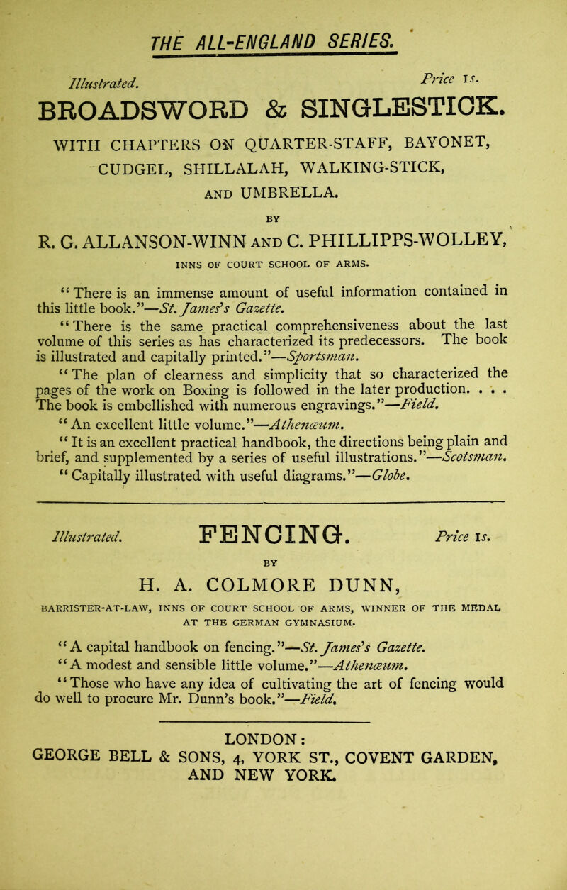 Illustrated. Price is. BROADSWORD & SINGLESTICK. WITH CHAPTERS ON QUARTER-STAFF, BAYONET, CUDGEL, SHILLALAH, WALKING-STICK, and UMBRELLA. BY R. G. ALLANSON-WINN and C. PHILLIPPS-WOLLEY, INNS OF COURT SCHOOL OF ARMS. “ There is an immense amount of useful information contained in this little book.”—St. James's Gazette. “There is the same_practical comprehensiveness about the last volume of this series as has characterized its predecessors. The book is illustrated and capitally printed.”—Sportsman. “The plan of clearness and simplicity that so characterized the pages of the work on Boxing is followed in the later production. . . . The book is embellished with numerous engravings. ”—Field. “An excellent little volume.”—Athenceum. “ It is an excellent practical handbook, the directions being plain and brief, and supplemented by a series of useful illustrations. ”—Scotsman. “ Capitally illustrated with useful diagrams.”—Globe. Illustrated. FENCING. Price is. BY H. A. COLMORE DUNN, BARRISTER-AT-LAW, INNS OF COURT SCHOOL OF ARMS, WINNER OF THE MEDAL AT THE GERMAN GYMNASIUM. “A capital handbook on fencing.”—St. James's Gazette. “A modest and sensible little volume.”—Athenceum. “Those who have any idea of cultivating the art of fencing would do well to procure Mr. Dunn’s book.”—Field. LONDON: GEORGE BELL & SONS, 4, YORK ST., COVENT GARDEN,