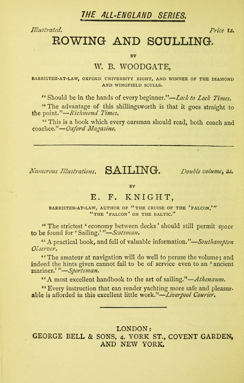 Illustrated. Price IS* ROWING AND SCULLING. BY W. B. WOODGATE, BARRISTER-AT-LAW, OXFORD UNIVERSITY EIGHT, AND WINNER OF THE DIAMOND AND WINGFIELD SCULLS. “ Should be in the hands of every beginner.’’—Locli to Lock Times. “ The advantage of this shillingsworth is that it goes straight to the point.”—Rich?nond Times. 11 This is a book which every oarsman should read, both coach and coachee.”—Oxford Magazine. Numerous Illustratio?ts. SAILING. Double volume^ 2s. BY E. F. KNIGHT, BARRISTER-AT-LAW, AUTHOR OF “ THE CRUISE OF THE * FALCON,’” “THE * FALCON* ON THE BALTIC.” li The strictest4 economy between decks ’ should still permit space to be found for 4 Sailing.’ ”—Scotsman. 44 A practical book, and full of valuable information.”—Southampton 01 server. “The amateur at navigation will do well to peruse the volume; and indeed the hints given cannot fail to be of service even to an 4 ancient mariner.’ ”—Sportsman. “A most excellent handbook to the art of sailing.”—Athenceum. “ Every instruction that can render yachting more safe and pleasur- able is afforded in this excellent little work.”—Liverpool Courier. LONDON: GEORGE BELL & SONS, 4, YORK ST., COVENT GARDEN,