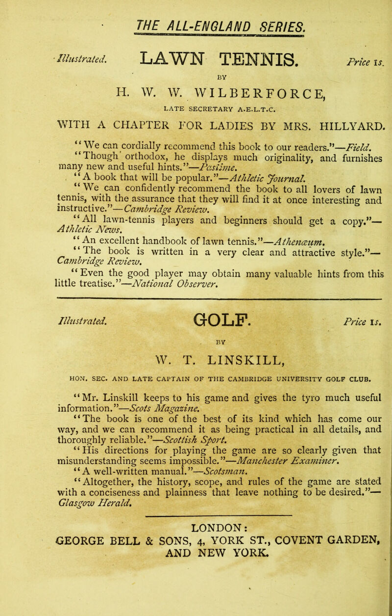 ' Illustrated. LAWN TENNIS. Price is. BY H. W. W. WILBERFORCE, LATE SECRETARY A.E.L.T.C. WITH A CHAPTER FOR LADIES BY MRS. HILLYARD. “We can cordially recommend this book to our readers.”—Field. “Though'orthodox, he displays much originality, and furnishes many new and useful hints.”—Pastime. “A book that will be popular.”—Athletic Journal. “ We can confidently recommend the book to all lovers of lawn tennis, with the assurance that they will find it at once interesting and instructive.”—Cambridge Review. “All lawn-tennis players and beginners should get a copy.”— Athletic News. “An excellent handbook of lawn tennis.”—Athenceum. ‘ ‘ The book is written in a very clear and attractive style.”— Ca?nbridge Review. “Even the good player may obtain many valuable hints from this little treatise.”—National Observer. Illustrated. GrOLF. Price is. BY W. T. LINSKILL, HON. SEC. AND LATE CAPTAIN OF THE CAMBRIDGE UNIVERSITY GOLF CLUB. “Mr. Linskill keeps to his game and gives the tyro much useful information.”—Scots Magazine. “The book is one of the best of its kind which has come our way, and we can recommend it as being practical in all details, and thoroughly reliable.”—Scottish Sport. “His directions for playing the game are so clearly given that misunderstanding seems impossible.”—Manchester Examiner. “A well-written manual.”—Scotsman. “Altogether, the history, scope, and rules of the game are stated with a conciseness and plainness that leave nothing to be desired.”—- Glasgow Herald. LONDON: GEORGE BELL & SONS, 4, YORK ST., COVENT GARDEN,