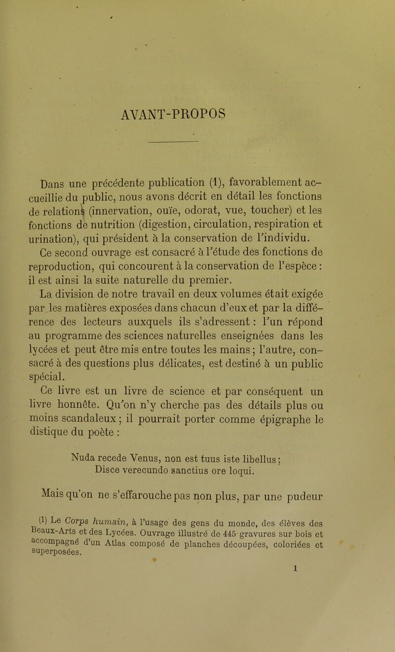 AVANT-PROPOS Dans une précédente publication (1), favorablement ac- cueillie du public, nous avons décrit en détail les fonctions de relation^ (innervation, ouïe, odorat, vue, toucher) et les fonctions de nutrition (digestion, circulation, respiration et urination), qui président à la conservation de Pindividu. Ce second ouvrage est consacré à Pétude des fonctions de reproduction, qui concourent à la conservation de l’espèce : il est ainsi la suite naturelle du premier. La division de notre travail en deux volumes était exigée par les matières exposées dans chacun d’eux et par la diffé- rence des lecteurs auxquels ils s’adressent : Pun répond au programme des sciences naturelles enseignées dans les lycées et peut être mis entre toutes les mains ; l’autre, con- sacré à des questions plus délicates, est destiné à un public spécial. Ce livre est un livre de science et par conséquent un livre honnête. Qu^’on n’y cherche pas des détails plus ou moins scandaleux ; il pourrait porter comme épigraphe le distique du poète : Nuda recede Venus, non est tuus iste libellus; Disce verecundo sanctius ore loqui. Mais qu’on ne s’effarouche pas non plus, par une pudeur (1) Le Corps humain, à l’usage des gens du inonde, des élèves des eaux-Arts et des Lycées. Ouvrage illustré de 445 gravures sur bois et accompagné d’un Atlas composé de planches découpées, coloriées et superposées.