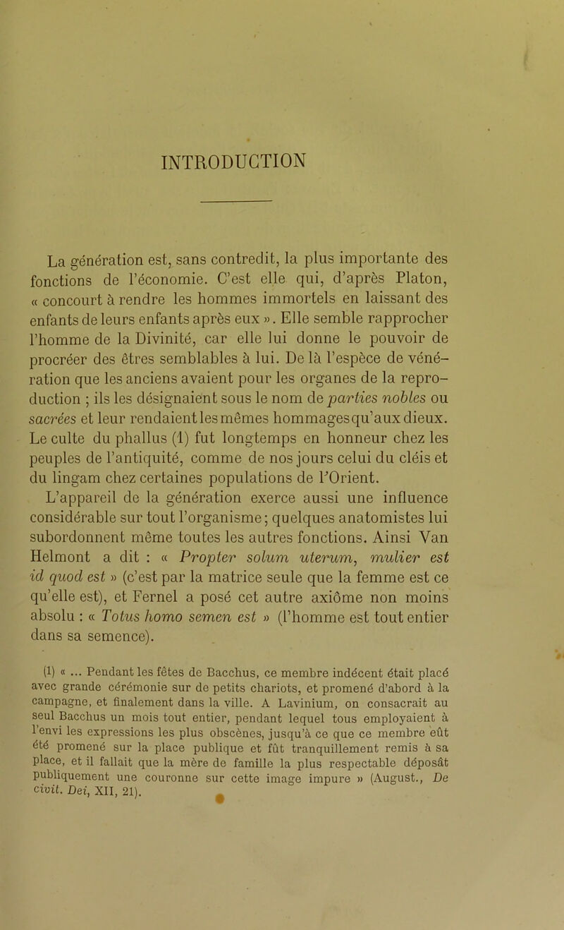 INTRODUCTION La génération est, sans contredit, la plus importante des fonctions de l’économie. C’est elle qui, d’après Platon, « concourt à rendre les hommes immortels en laissant des enfants de leurs enfants après eux ». Elle semble rapprocher l’homme de la Divinité, car elle lui donne le pouvoir de procréer des êtres semblables à lui. De là l’espèce de véné- ration que les anciens avaient pour les organes de la repro- duction ; ils les désignaient sous le nom de parties nobles ou sacrées et leur rendaient les mêmes hommages qu’aux dieux. Le culte du phallus (1) fut longtemps en honneur chez les peuples de l’antiquité, comme de nos jours celui du cléis et du lingam chez certaines populations de POrient. L’appareil de la génération exerce aussi une influence considérable sur tout l’organisme; quelques anatomistes lui subordonnent même toutes les autres fonctions. Ainsi Van Helmont a dit : « Propter solum uterum, mulier est id quod est » (c’est par la matrice seule que la femme est ce qu’elle est), et Fernel a posé cet autre axiôme non moins absolu : « Totus homo semen est » (l’homme est tout entier dans sa semence). (1) « ... Pendant les fêtes de Bacchus, ce membre indécent était placé avec grande cérémonie sur de petits chariots, et promené d’abord à la campagne, et finalement dans la ville. A Lavinium, on consacrait au seul Bacchus un mois tout entier, pendant lequel tous employaient à l’envi les expressions les plus obscènes, jusqu’à ce que ce membre eût été promené sur la place publique et fût tranquillement remis à sa place, et il fallait que la mère de famille la plus respectable déposât publiquement une couronne sur cette image impure » (August., De civil. Dei, XII, 21). *