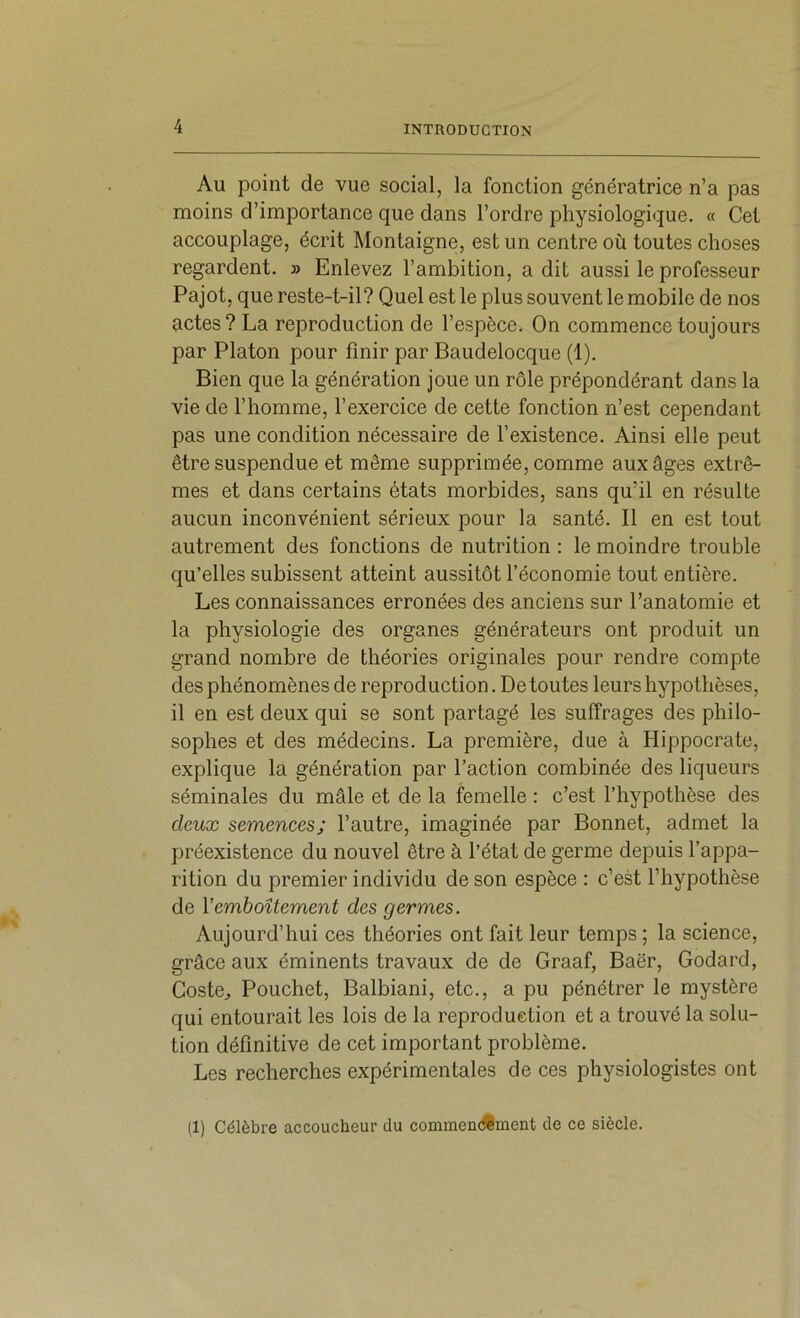 Au point de vue social, la fonction génératrice n’a pas moins d’importance que dans l’ordre physiologique. « Cet accouplage, écrit Montaigne, est un centre où toutes choses regardent. » Enlevez l’ambition, a dit aussi le professeur Pajot, que reste-t-il? Quel est le plus souvent le mobile de nos actes? La reproduction de l’espèce. On commence toujours par Platon pour finir par Baudelocque (1). Bien que la génération joue un rôle prépondérant dans la vie de l’homme, l’exercice de cette fonction n’est cependant pas une condition nécessaire de l’existence. Ainsi elle peut être suspendue et même supprimée, comme aux âges extrê- mes et dans certains états morbides, sans qu’il en résulte aucun inconvénient sérieux pour la santé. Il en est tout autrement des fonctions de nutrition : le moindre trouble qu’elles subissent atteint aussitôt l’économie tout entière. Les connaissances erronées des anciens sur l’anatomie et la physiologie des organes générateurs ont produit un grand nombre de théories originales pour rendre compte des phénomènes de reproduction. De toutes leurs hypothèses, il en est deux qui se sont partagé les suffrages des philo- sophes et des médecins. La première, due à Hippocrate, explique la génération par l’action combinée des liqueurs séminales du mâle et de la femelle : c’est l’hypothèse des deux semences; l’autre, imaginée par Bonnet, admet la préexistence du nouvel être à l’état de germe depuis l’appa- rition du premier individu de son espèce : c’est l’hypothèse de Vemboîtement des germes. Aujourd’hui ces théories ont fait leur temps ; la science, grâce aux éminents travaux de de Graaf, Baër, Godard, Coste^ Bouchet, Balbiani, etc., a pu pénétrer le mystère qui entourait les lois de la reproduction et a trouvé la solu- tion définitive de cet important problème. Les recherches expérimentales de ces physiologistes ont (1) Célèbre accoucheur du commendiment de ce siècle.