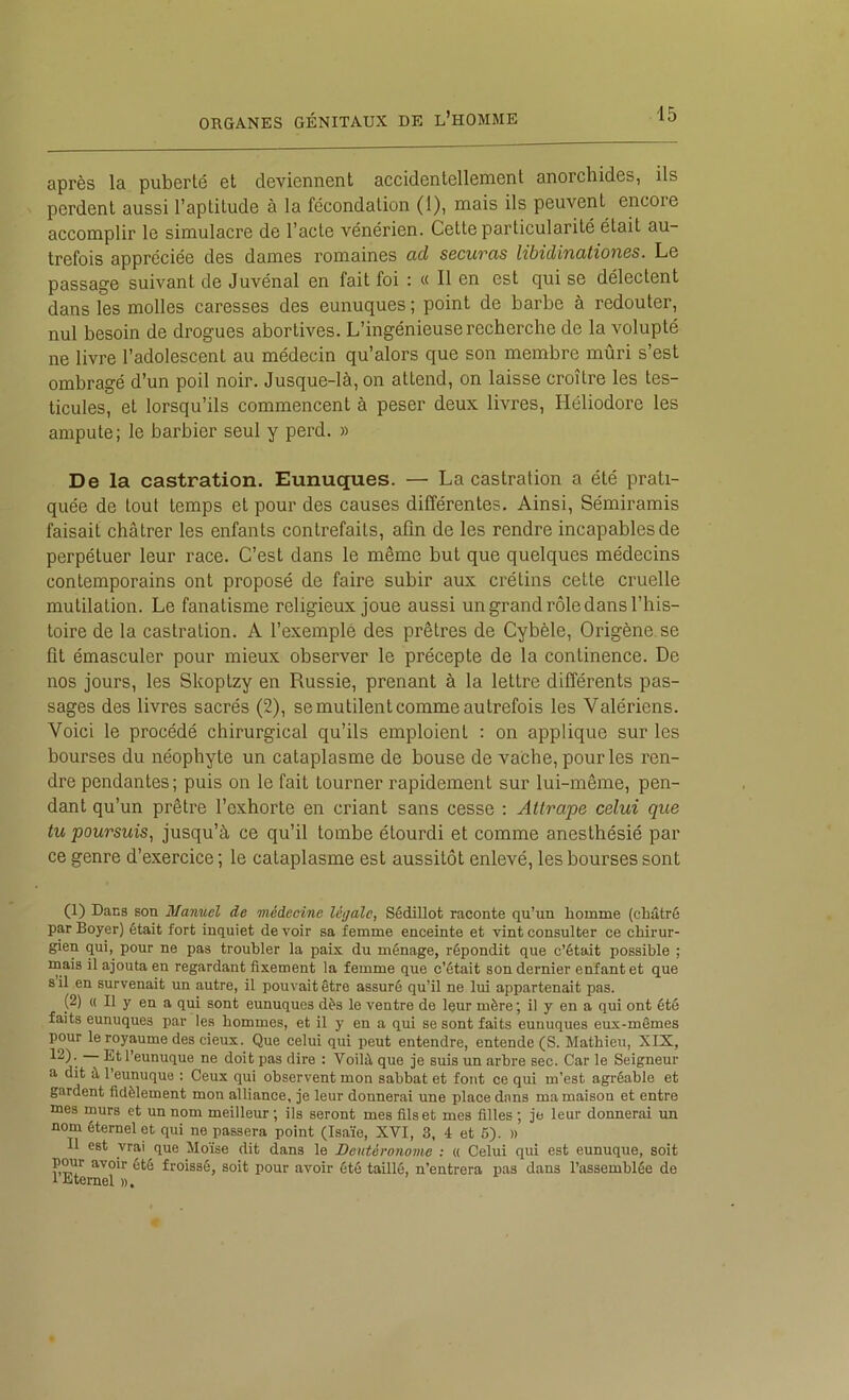 après la puberté et deviennent accidentellement anorchides, ils perdent aussi l’aptitude à la fécondation (1), mais ils peuvent encore accomplir le simulacre de l’acte vénérien. Cette particularité était au- trefois appréciée des dames romaines ad securas libidinationss. Le passage suivant de Juvénal en fait foi : « Il en est qui se délectent dans les molles caresses des eunuques; point de barbe à redouter, nul besoin de drogues abortives. L’ingénieuse recherche de la volupté ne livre l’adolescent au médecin qu’alors que son membre mûri s’est ombragé d’un poil noir. Jusque-là, on attend, on laisse croître les tes- ticules, et lorsqu’ils commencent à peser deux livres, Héliodore les ampute; le barbier seul y perd. » De la castration. Eunuques. — La castration a été prati- quée de tout temps et pour des causes différentes. Ainsi, Sémiramis faisait châtrer les enfants contrefaits, afin de les rendre incapables de perpétuer leur race. C’est dans le même but que quelques médecins contemporains ont proposé de faire subir aux crétins cette cruelle mutilation. Le fanatisme religieux joue aussi un grand rôle dans l’his- toire de la castration. A l’exemple des prêtres de Cybèle, Origène se fit émasculer pour mieux observer le précepte de la continence. De nos jours, les Skoptzy en Russie, prenant à la lettre différents pas- sages des livres sacrés (2), se mutilent comme autrefois les Valériens. Voici le procédé chirurgical qu’ils emploient : on applique sur les bourses du néophyte un cataplasme de bouse de vache, pour les ren- dre pendantes; puis on le fait tourner rapidement sur lui-même, pen- dant qu’un prêtre l’exhorte en criant sans cesse : Attrape celui que tu poursuis, jusqu’à ce qu’il tombe étourdi et comme anesthésié par ce genre d’exercice ; le cataplasme est aussitôt enlevé, les bourses sont (1) Dans son Manuel de médecine légale, Sédillot raconte qu’un homme (châtré par Boyer) était fort inquiet devoir sa femme enceinte et vint consulter ce chirur- gien qui, pour ne pas troubler la paix du ménage, répondit que c’était possible ; inais il ajouta en regardant fixement la femme que c’était son dernier enfant et que s il en survenait un autre, il pouA'aitêtre assuré qu’il ne lui appartenait pas. (2) « Il y en a qui sont eunuques dès le ventre de leur mère ; il y en a qui ont été faits eunuques par les hommes, et il y en a qui se sont faits eunuques eux-mêmes pour le royaume des deux. Que celui qui peut entendre, entende (S. Mathieu, XIX, 12). Et l’eunuque ne doit pas dire : Voilà que je suis un arbre sec. Car le Seigneur a dit à l’eunuque : Ceux qui observent mon sabbat et font ce qui m’est agréable et gardent fidèlement mon alliance, je leur donnerai une place dans ma maison et entre mes murs et un nom meilleur ; ils seront mes fils et mes filles ; je leur donnerai un nom éternel et qui ne passera point (Isaïe, XVI, 3, 4 et 6). » Il est vrai que Moïse dit dans le Deutéronome : « Celui qui est eunuque, soit pwr avoir été froissé, soit pour avoir été taillé, n’entrera pas dans l’assemblée de 1 Etemel ».