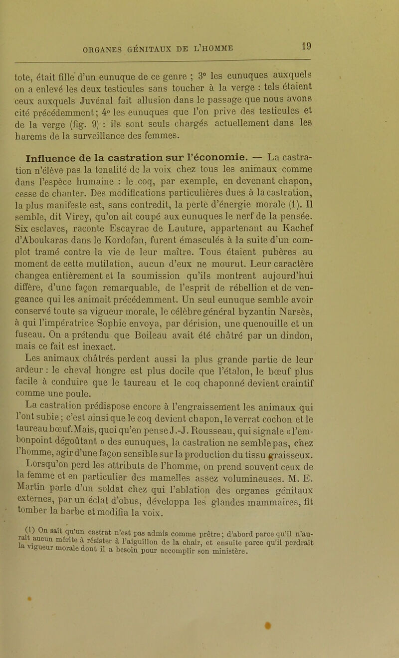 lole, était fille d’un eunuque de ce genre ; 3“ les eunuques auxquels on a enlevé les deux testicules sans toucher à la verge : tels étaient ceux auxquels Juvénal fait allusion dans le passage que nous avons cité précédemment; 4° les eunuques que l’on prive des testicules et de la verge (fig. 9) : ils sont seuls chargés actuellement dans les harems de la surveillance des femmes. Influence de la castration sur l’économie. — La castra- tion n’élève pas la tonalité de la voix chez tous les animaux comme dans l’espèce humaine : le .coq, par exemple, en devenant chapon, cesse de chanter. Des modifications particulières dues à la castration, la plus manifeste est, sans contredit, la perte d’énergie morale (1). Il semble, dit Virey, qu’on ait coupé aux eunuques le nerf de la pensée. Six esclaves, raconte Escayrac de Lauture, appartenant au Kachef d’Aboukaras dans le Kordofan, furent émasculés à la suite d’un com- plot tramé contre la vie de leur maître. Tous étaient pubères au moment de cette mutilation, aucun d’eux ne mourut. Leur caractère changea entièrement et la soumission qu’ils montrent aujourd’hui diffère, d’une façon remarquable, de l’esprit de rébellion et de ven- geance qui les animait précédemment. Un seul eunuque semble avoir conservé toute sa vigueur morale, le célèbre général byzantin Narsès, à qui l’impératrice Sophie envoya, par dérision, une quenouille et un fuseau. On a prétendu que Boileau avait été châtré par un dindon, mais ce fait est inexact. Les animaux châtrés perdent aussi la plus grande partie de leur ardeur ; le cheval hongre est plus docile que l’étalon, le bœuf plus facile à conduire que le taureau et le coq chaponné devient craintif comme une poule. La castration prédispose encore à l’engraissement les animaux qui l’ont subie ; c’est ainsi que le coq devient chapon, leverrat cochon et le taureau bœuf. Mais, quoi qu’en pense J.-J. Rousseau, qui signale «l’em- bonpoint dégoûtant » des eunuques, la castration ne semble pas, chez 1 homme, agir d’une façon sensible sur la production du tissu graisseux. Lorsqu on perd les attributs de l’homme, on prend souvent ceux de la femme et en particulier des mamelles assez volumineuses. M. E. Martin parle d un soldat chez qui l’ablation des organes génitaux externes, par un éclat d’obus, développa les glandes mammaires, fit tomber la barbe et modifia la voix. ( ) n sait qu’un castrat n’est pas admis comme prêtre ; d’abord parce qu'il n’au- mérite ü, résister à l’aiguillon de la chair, et ensuite parce qu’il iierdrait gueur morale dont il a besoin pour accomplir son ministère.