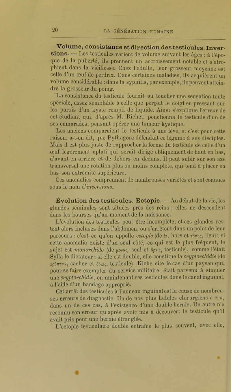 Volume, consistance et direction des testicules. Inver- sions. — Les testicules varient de volume suivant les âges : à l’épo- que de la puberté, ils prennent un accroissement notable et s’atro- phient dans la vieillesse. Chez l’adulte, leur grosseur moyenne est celle d’un œuf de perdrix. Dans certaines maladies, ils acquièrent un volume considérable ; dans la syphilis, par exemple, ils peuvent attein- dre la grosseur du poing. 'La consistance du testicule fournit au toucher une sensation toute spéciale, assez semblable à celle que perçoit le doigt en pressant sur les parois d’un kyste rempli de liquide. Ainsi s’explique l’erreur de cet étudiant qui, d’après M. Richet, ponctionna le testicule d’un de ses camarades, pensant opérer une tumeur kystique. Les anciens comparaient le testicule à une fève, et c’est pour cette raison, a-t-on dit, que Pythagore défendait ce légume à ses disciples. Mais il est plus juste de rapprocher la forme du testicule de celle d’un œuf légèrement aplati qui serait dirigé obliquement de haut en bas, d’avant en arrière et de dehors en dedans. Il peut subir sur son axe transversal une rotation plus ou moins complète, qui tend à placer en bas son extrémité supérieure. Ces anomalies comprennent de nombreuses variétés et sont connues sous le nom à'inversions. Évolution des testicules. Ectopie. — Au début de la vie, les glandes séminales sont situées près des reins ; elles ne descendent dans les bourses qu’au moment de la naissance. L’évolution des testicules peut être incomplète, et ces glandes res- tent alors incluses dans l’abdomen, ou s’arrêtent dans un point de leur parcours : c’est ce qu’on appelle ectopie (de Ix, hors et -or.oq, lieu) ; si cette anomalie existe d’un seul côté, ce qui est le plus fréquent, le sujet est monorchide (de [xôvo;, seul et Spxi;, testicule), comme l’était Sylla le dictateur; si elle est double, elle constitue la cryptorchidie (de xpûTC-cEtv, cacher et ô'pxi?, testicule). Riche cite le cas d’un paysan qui, pour se faii’e exempter du service militaire, était parvenu à simuler MïiQ cryptorchidie, en maintenant ses testicules dans le canal inguinal, à l’aide d’un bandage approprié. Cet arrêt des testicules à l’anneau inguinal est la cause de nombreu- ses erreurs de diagnostic. Un de nos plus habiles chirurgiens a cru, dans un de ces cas, à l’existence d’une double hernie. Un autre n’a reconnu son erreur qu’après avoir mis à découvert le testicule qu’il avait pris pour une hernie étranglée. L’ectopie testiculaire double entraîne le plus souvent, avec elle.