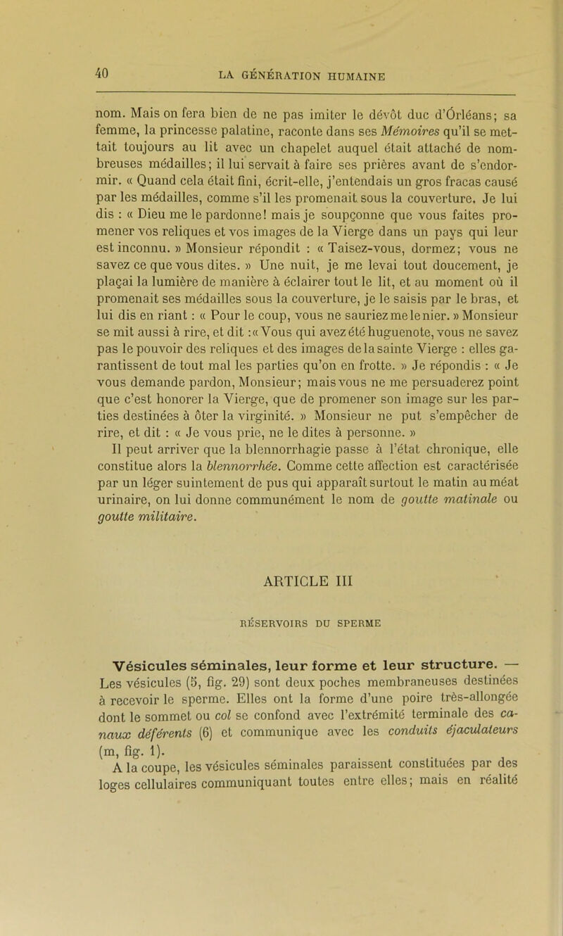 nom. Maison fera bien de ne pas imiter le dévot due d’Ôrléans; sa femme, la princesse palatine, raconte dans ses Mémoires qu’il se met- tait toujours au lit avec un chapelet auquel était attaché de nom- breuses médailles; il lui servait à faire ses prières avant de s’endor- mir. « Quand cela était fini, écrit-elle, j’entendais un gros fracas causé par les médailles, comme s’il les promenait sous la couverture. Je lui dis : « Dieu me le pardonne! mais je soupçonne que vous faites pro- mener vos reliques et vos images de la Vierge dans un pays qui leur est inconnu. » Monsieur répondit : « Taisez-vous, dormez; vous ne savez ce que vous dites. » Une nuit, je me levai tout doucement, je plaçai la lumière de manière à éclairer tout le lit, et au moment où il promenait ses médailles sous la couverture, je le saisis par le bras, et lui dis en riant : « Pour le coup, vous ne sauriez me le nier. » Monsieur se mit aussi à rire, et dit :« Vous qui avez été huguenote, vous ne savez pas le pouvoir des reliques et des images de la sainte Vierge : elles ga- rantissent de tout mal les parties qu’on en frotte. » Je répondis ; « Je vous demande pardon. Monsieur; mais vous ne me persuaderez point que c’est honorer la Vierge, que de promener son image sur les par- ties destinées à ôter la virginité. » Monsieur ne put s’empêcher de rire, et dit : « Je vous prie, ne le dites à personne. » Il peut arriver que la blennorrhagie passe à l’état chronique, elle constitue alors la blennorrhée. Gomme cette affection est caractérisée par un léger suintement de pus qui apparaît surtout le malin au méat urinaire, on lui donne communément le nom de goutte matinale ou goutte militaire. ARTICLE III RÉSERVOIRS DU SPERME Vésicules séminales, leur forme et leur structure. — Les vésicules (5, fig. 29) sont deux poches membraneuses destinées à recevoir le sperme. Elles ont la forme d’une poire très-allongée dont le sommet ou col se confond avec l’extrémité terminale des ca- naux déférents (6) et communique avec les conduits éjacidateurs (m, fig. 1). A la coupe, les vésicules séminales paraissent constituées par des loges cellulaires communiquant toutes entre elles, mais en réalité