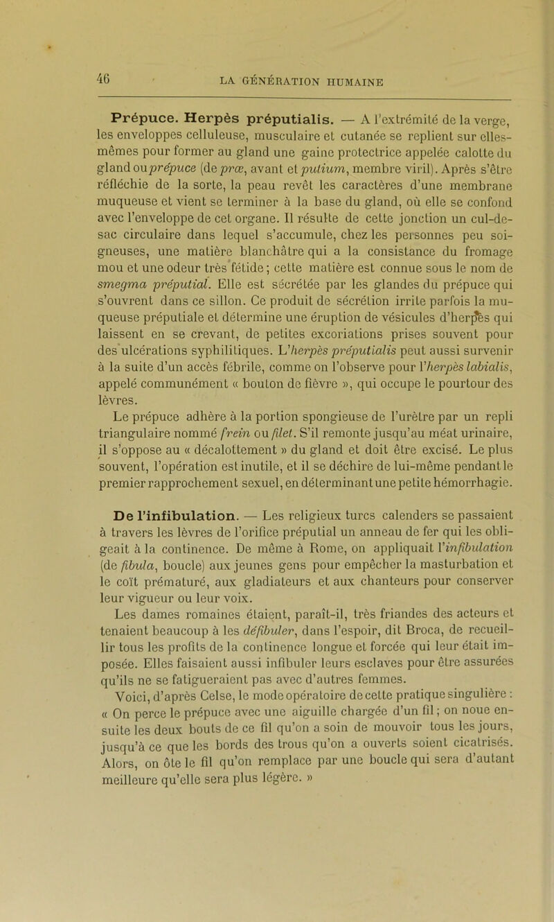 Prépuce. Herpès préputialis. — A l’extrémité de la verge, les enveloppes celluleuse, musculaire et cutanée se replient sur elles- mêmes pour former au gland une gaine protectrice appelée calotte du glandouprepwce (deprœ, avant elpulium, membre viril). Après s’être réfléchie de la sorte, la peau revêt les caractères d’une membrane muqueuse et vient se terminer à la base du gland, où elle se confond avec l’enveloppe de cet organe. Il résulte de cette jonction un cul-de- sac circulaire dans lequel s’accumule, chez les personnes peu soi- gneuses, une matière blanchâtre qui a la consistance du fromage mou et une odeur très fétide ; cette matière est connue sous te nom de smegma préputial. Elle est sécrétée par les glandes du prépuce qui s’ouvrent dans ce sillon. Ce produit de sécrétion irrite parfois la mu- queuse préputiale et détermine une éruption de vésicules d’her^s qui laissent en se crevant, de petites excoriations prises souvent pour des ulcérations syphilitiques. herpès préputialis peut aussi survenir à la suite d’un accès fébrile, comme on l’observe pour Vherpès labialis, appelé communément « bouton de fièvre », qui occupe le pourtour des lèvres. Le prépuce adhère à la portion spongieuse de l’urètre par un repli triangulaire nommé frein ou filet. S’il remonte jusqu’au méat urinaire, il s’oppose au « décalottement » du gland et doit être excisé. Le plus souvent, l’opération est inutile, et il se déchire de lui-même pendant le premier rapprochement sexuel, en déterminantune petite hémorrhagie. De l’infibulation. — Les religieux turcs calenders se passaient à travers les lèvres de l’orifice préputial un anneau de fer qui les obli- geait à la continence. De même à Rome, on appliquait Vinfibulation (de fibula, boucle) aux jeunes gens pour empêcher la masturbation et le coït prématuré, aux gladiateurs et aux chanteurs pour conserver leur vigueur ou leur voix. Les dames romaines étaient, paraît-il, très friandes des acteurs et tenaient beaucoup à les dépbuler., dans l’espoir, dit Broca, de recueil- lir tous les profits de la continence longue et forcée qui leur était im- posée. Elles faisaient aussi infibuler leurs esclaves pour être assurées qu’ils ne se fatigueraient pas avec d’autres femmes. Voici, d’après Celse, le mode opératoire de cette pratique singulière : « On perce le prépuce avec une aiguille chargée d’un fil ; on noue en- suite les deux bouts de ce fil qu’on a soin de mouvoir tous les jours, jusqu’à ce que les bords des trous qu on a ouverts soient cicatrisés. Alors, on ôte le fil qu’on remplace par une boucle qui sera d’autant meilleure qu’elle sera plus légère. »