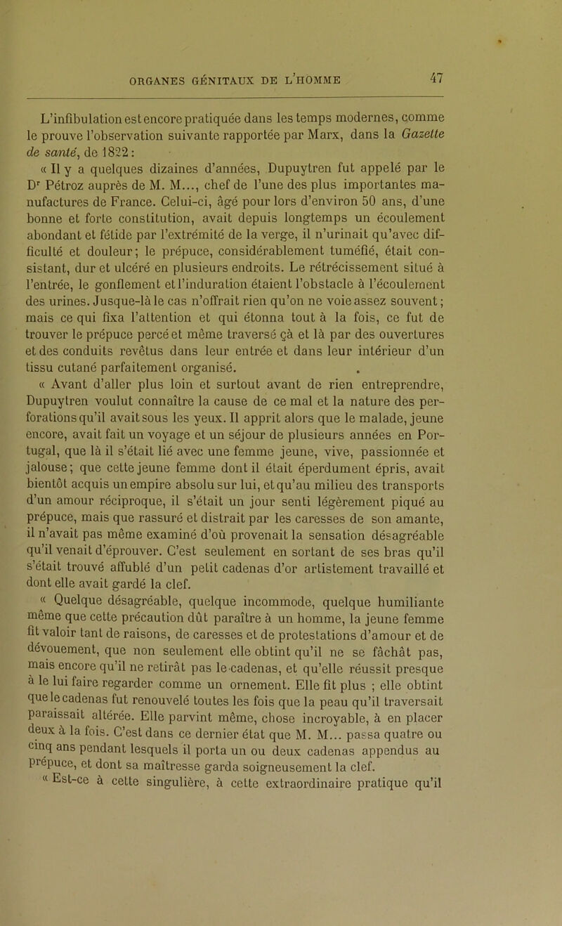 L’infibulation est encore pratiquée dans les temps modernes, comme le prouve l’observation suivante rapportée par Marx, dans la Gazelle de sanie, de 1822 : « Il y a quelques dizaines d’années, Dupuytren fut appelé par le D Pétroz auprès de M. M..., chef de l’une des plus importantes ma- nufactures de France. Celui-ci, âgé pour lors d’environ 50 ans, d’une bonne et forte constitution, avait depuis longtemps un écoulement abondant et fétide par l’extrémité de la verge, il n’urinait qu’avec dif- ficulté et douleur; le prépuce, considérablement tuméfié, était con- sistant, dur et ulcéré en plusieurs endroits. Le rétrécissement situé à l’entrée, le gonflement et l’induration étaient l’obstacle à l’écoulement des urines. Jusque-là le cas n’offrait rien qu’on ne voie assez souvent ; mais ce qui fixa l’attention et qui étonna tout à la fois, ce fut de trouver le prépuce percé et même traversé çà et là par des ouvertures et des conduits revêtus dans leur entrée et dans leur intérieur d’un tissu cutané parfaitement organisé. « Avant d’aller plus loin et surtout avant de rien entreprendre, Dupuytren voulut connaître la cause de ce mal et la nature des per- forations qu’il avait sous les yeux. Il apprit alors que le malade, jeune encore, avait fait un voyage et un séjour de plusieurs années en Por- tugal, que là il s’était lié avec une femme jeune, vive, passionnée et jalouse; que cette jeune femme dont il était éperdument épris, avait bientôt acquis un empire absolu sur lui, et qu’au milieu des transports d’un amour réciproque, il s’était un jour senti légèrement piqué au prépuce, mais que rassuré et distrait par les caresses de son amante, il n’avait pas même examiné d’où provenait la sensation désagréable qu’il venait d’éprouver. C’est seulement en sortant de ses bras qu’il s’était trouvé affublé d’un petit cadenas d’or artistement travaillé et dont elle avait gardé la clef. « Quelque désagréable, quelque incommode, quelque humiliante même que cette précaution dût paraître à un homme, la jeune femme fit valoir tant de raisons, de caresses et de protestations d’amour et de dévouement, que non seulement elle obtint qu’il ne se fâchât pas, mais encore qu’il ne retirât pas le cadenas, et qu’elle réussit presque à le lui faire regarder comme un ornement. Elle fit plus ; elle obtint que le cadenas fut renouvelé toutes les fois que la peau qu’il traversait paraissait altérée. Elle parvint même, chose incroyable, à en placer deux à la fois. C’est dans ce dernier état que M. M... passa quatre ou mnq ans pendant lesquels il porta un ou deux cadenas appendus au prépuce, et dont sa maîtresse garda soigneusement la clef. « Est-ce à cette singulière, à cette extraordinaire pratique qu’il