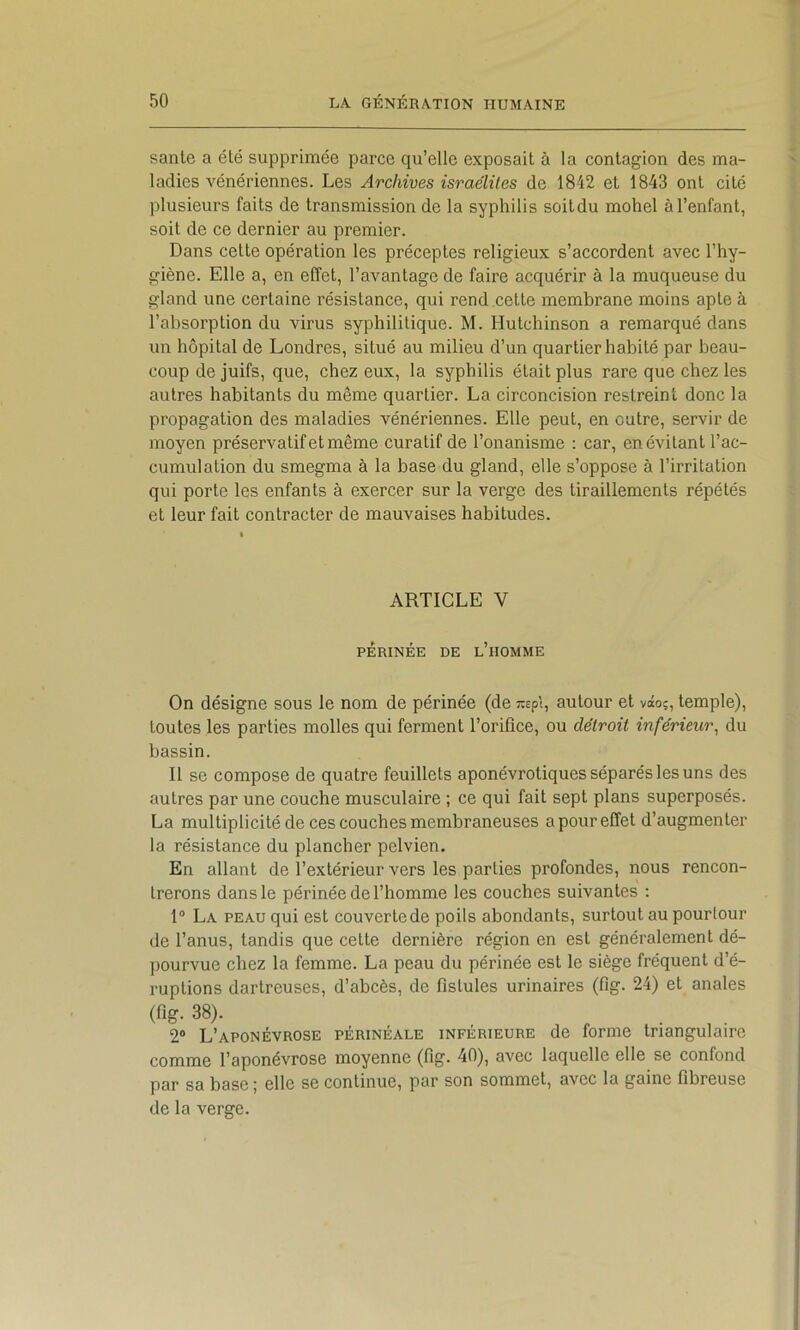 sanie a été supprimée parce qu’elle exposail à la contagion des ma- ladies vénériennes. Les Archives israéliles de 1842 et 1843 ont cité plusieurs faits de transmission de la syphilis soitdu mohel à l’enfant, soit de ce dernier au premier. Dans cette opération les préceptes religieux s’accordent avec l’hy- giène. Elle a, en effet, l’avantage de faire acquérir à la muqueuse du gland une certaine résistance, qui rend celte membrane moins apte à l’absorption du virus syphilitique. M. Hutchinson a remarqué dans un hôpital de Londres, situé au milieu d’un quartier habité par beau- coup de juifs, que, chez eux, la syphilis était plus rare que chez les autres habitants du même quartier. La circoncision restreint donc la propagation des maladies vénériennes. Elle peut, en outre, servir de moyen préservatif et même curatif de l’onanisme : car, en évitant l’ac- cumulation du smegma à la base du gland, elle s’oppose à l’irritation qui porte les enfants à exercer sur la verge des tiraillements répétés et leur fait contracter de mauvaises habitudes. ARTICLE V PÉRINÉE DE l’homme On désigne sous le nom de périnée (de ^pt, autour et vâoç, temple), toutes les parties molles qui ferment l’orifice, ou détroit inférieur^ du bassin. Il se compose de quatre feuillets aponévrotiques séparés les uns des autres par une couche musculaire ; ce qui fait sept plans superposés. La multiplicité de ces couches membraneuses a pour effet d’augmenter la résistance du plancher pelvien. En allant de l’extérieur vers les parties profondes, nous rencon- trerons dans le périnée de l’homme les couches suivantes : 1“ La peau qui est couverte de poils abondants, surtout au pourtour de l’anus, tandis que cette dernière région en est généralement dé- ])ourvue chez la femme. La peau du périnée est le siège fréquent d’é- ruptions darlreuses, d’abcès, de fistules urinaires (fig. 24) et anales (fig. 38). 2® L’aponévrose périnéale inférieure de forme triangulaire comme l’aponévrose moyenne (fi^- 40), avec laquelle elle se confond par sa base ; elle se continue, par son sommet, avec la gaine fibreuse de la verge.