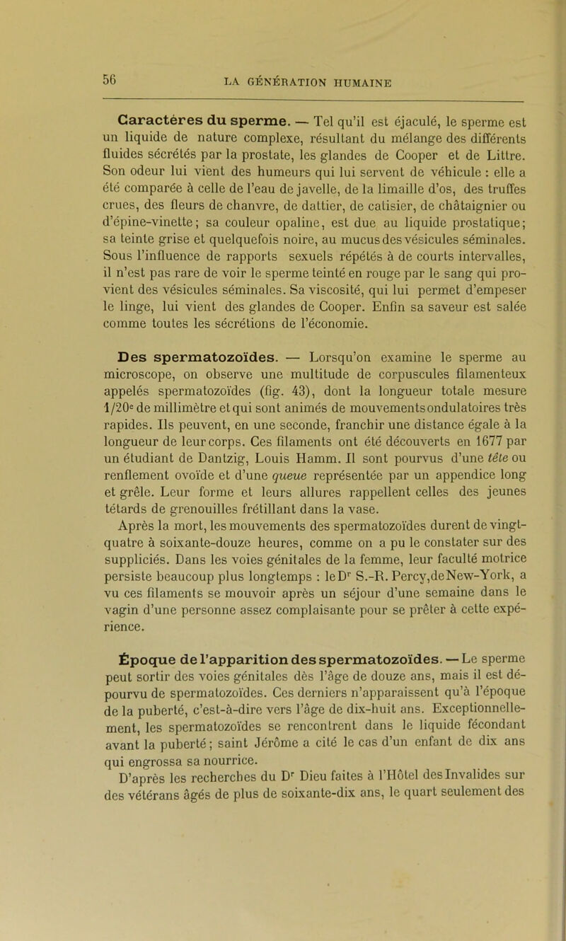 Caractères du sperme. — Tel qu’il est éjaculé, le sperme est un liquide de nature complexe, résultant du mélange des différents fluides sécrétés par la prostate, les glandes de Cooper et de Littré. Son odeur lui vient des humeurs qui lui servent de véhicule : elle a été comparée à celle de l’eau de javelle, de la limaille d’os, des truffes crues, des fleurs de chanvre, de dattier, de catisier, de châtaignier ou d’épine-vinette; sa couleur opaline, est due au liquide prostatique; sa teinte grise et quelquefois noire, au mucus des vésicules séminales. Sous l’influence de rapports sexuels répétés à de courts intervalles, il n’est pas rare de voir le sperme teinté en rouge par le sang qui pro- vient des vésicules séminales. Sa viscosité, qui lui permet d’empeser le linge, lui vient des glandes de Cooper. Enfin sa saveur est salée comme toutes les sécrétions de l’économie. Des spermatozoïdes. — Lorsqu’on examine le sperme au microscope, on observe une multitude de corpuscules filamenteux appelés spermatozoïdes (fig. 43), dont la longueur totale mesure 1/20= de millimètre et qui sont animés de mouvements ondulatoires très rapides. Ils peuvent, en une seconde, franchir une distance égale à la longueur de leur corps. Ces filaments ont été découverts en 1677 par un étudiant de Dantzig, Louis Hamm. Il sont pourvus d’une tête ou renflement ovoïde et d’une queue représentée par un appendice long et grêle. Leur forme et leurs allures rappellent celles des jeunes têtards de grenouilles frétillant dans la vase. Après la mort, les mouvements des spermatozoïdes durent de vingt- quatre à soixante-douze heures, comme on a pu le constater sur des suppliciés. Dans les voies génitales de la femme, leur faculté motrice persiste beaucoup plus longtemps : leD* S.-R. Percy,deNew-York, a vu ces filaments se mouvoir après un séjour d’une semaine dans le vagin d’une personne assez complaisante pour se prêter à cette expé- rience. Époque de l’apparition des spermatozoïdes. — Le sperme peut sortir des voies génitales dès l’âge de douze ans, mais il est dé- pourvu de spermatozoïdes. Ces derniers n’apparaissent qu’à l’époque de la puberté, c’est-à-dire vers l’âge de dix-huit ans. Exceptionnelle- ment, les spermatozoïdes se rencontrent dans le liquide fécondant avant la puberté; saint Jérôme a cité le cas d’un enfant de dbc ans qui engrossa sa nourrice. D’après les recherches du D Dieu faites à l’Hôtel des Invalides sur des vétérans âgés de plus de soixante-dix ans, le quart seulement des