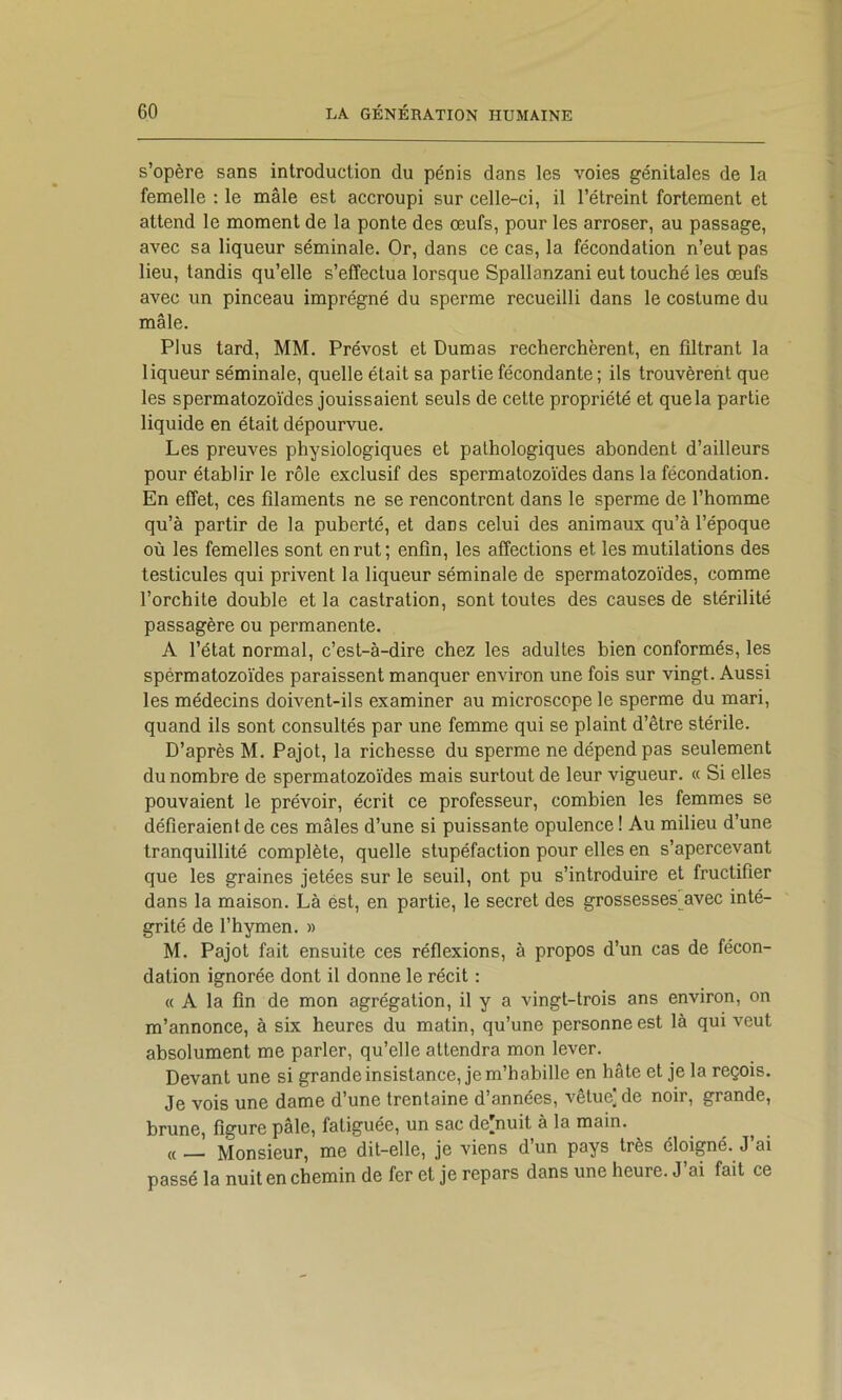 s’opère sans introduction du pénis dans les voies génitales de la femelle ; le mâle est accroupi sur celle-ci, il l’étreint fortement et attend le moment de la ponte des œufs, pour les arroser, au passage, avec sa liqueur séminale. Or, dans ce cas, la fécondation n’eut pas lieu, tandis qu’elle s’effectua lorsque Spallanzani eut touché les œufs avec un pinceau imprégné du sperme recueilli dans le costume du mâle. Plus tard, MM. Prévost et Dumas recherchèrent, en filtrant la liqueur séminale, quelle était sa partie fécondante; ils trouvèrent que les spermatozoïdes jouissaient seuls de cette propriété et que la partie liquide en était dépourvue. Les preuves physiologiques et pathologiques abondent d’ailleurs pour établir le rôle exclusif des spermatozoïdes dans la fécondation. En effet, ces filaments ne se rencontrent dans le sperme de l’homme qu’à partir de la puberté, et dans celui des animaux qu’à l’époque où les femelles sont en rut; enfin, les affections et les mutilations des testicules qui privent la liqueur séminale de spermatozoïdes, comme l’orchite double et la castration, sont toutes des causes de stérilité passagère ou permanente. A l’état normal, c’est-à-dire chez les adultes bien conformés, les spérmatozoïdes paraissent manquer environ une fois sur vingt. Aussi les médecins doivent-ils examiner au microscope le sperme du mari, quand ils sont consultés par une femme qui se plaint d’être stérile. D’après M. Pajot, la richesse du sperme ne dépend pas seulement du nombre de spermatozoïdes mais surtout de leur vigueur. « Si elles pouvaient le prévoir, écrit ce professeur, combien les femmes se défieraient de ces mâles d’une si puissante opulence ! Au milieu d’une tranquillité complète, quelle stupéfaction pour elles en s’apercevant que les graines jetées sur le seuil, ont pu s’introduire et fructifier dans la maison. Là ést, en partie, le secret des grossesses avec inté- grité de l’hymen. » M. Pajot fait ensuite ces réflexions, à propos d’un cas de fécon- dation ignorée dont il donne le récit : « A la fin de mon agrégation, il y a vingt-trois ans environ, on m’annonce, à six heures du matin, qu’une personne est là qui veut absolument me parler, qu’elle attendra mon lever. Devant une si grande insistance, je m’habille en hâte et je la reçois. Je vois une dame d’une trentaine d’années, vêtue] de noir, grande, brune, figure pâle, fatiguée, un sac de]nuit à la main. « __ Monsieur, me dit-elle, je viens d’un pays très éloigné. J’ai passé la nuit en chemin de fer et je repars dans une heure. J’ai fait ce