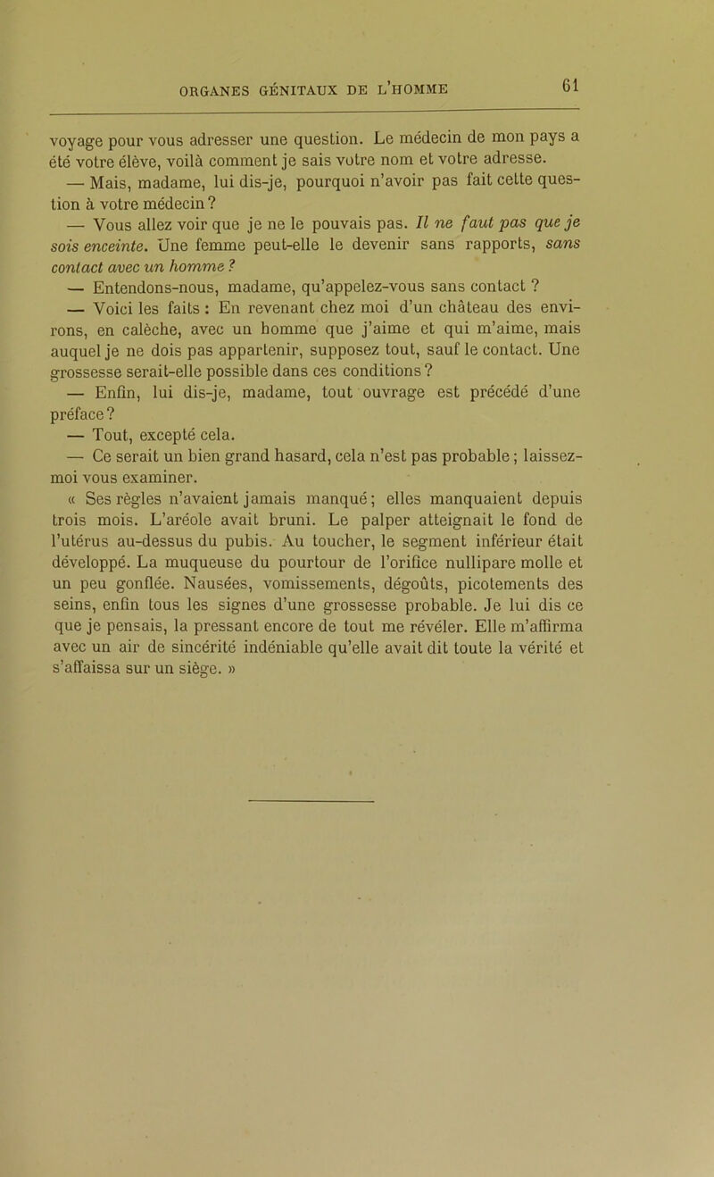 voyage pour vous adresser une question. Le médecin de mon pays a été votre élève, voilà comment je sais votre nom et votre adresse. — Mais, madame, lui dis-je, pourquoi n’avoir pas fait cette ques- tion à votre médecin ? — Vous allez voir que je ne le pouvais pas. Il ne faut pas que je sois enceinte. Une femme peut-elle le devenir sans rapports, sans contact avec un homme ? — Entendons-nous, madame, qu’appelez-vous sans contact ? — Voici les faits : En revenant chez moi d’un château des envi- rons, en calèche, avec un homme que j’aime et qui m’aime, mais auquel je ne dois pas appartenir, supposez tout, sauf le contact. Une grossesse serait-elle possible dans ces conditions? — Enfin, lui dis-je, madame, tout ouvrage est précédé d’une préface ? — Tout, excepté cela. — Ce serait un bien grand hasard, cela n’est pas probable ; laissez- moi vous examiner. « Ses règles n’avaient jamais manqué; elles manquaient depuis trois mois. L’aréole avait bruni. Le palper atteignait le fond de l’utérus au-dessus du pubis. Au toucher, le segment inférieur était développé. La muqueuse du pourtour de l’orifice nullipare molle et un peu gonflée. Nausées, vomissements, dégoûts, picotements des seins, enfin tous les signes d’une grossesse probable. Je lui dis ce que je pensais, la pressant encore de tout me révéler. Elle m’affirma avec un air de sincérité indéniable qu’elle avait dit toute la vérité et s’affaissa sur un siège. »