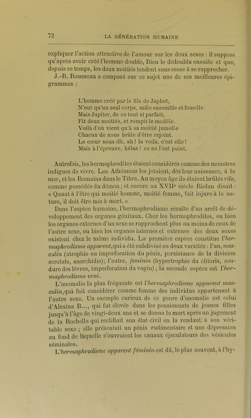 expliquer l’action attractive de l’amour sur les deux sexes : il suppose qu’après avoir créé l’homme double, Dieu le dédoubla ensuite et que, depuis ce temps, les deux moitiés tendent sans cesse à se rapprocher. J.-B, Rousseau a composé sur ce sujet une de ses meilleures épi- grammes : L’homme créé par le fils de Japhet, N’eut qu’un seul corps, mâle ensemble et femelle. Mais Jupiter, de ce tout si parfait. Fit deux moitiés, et rompit le modèle. Voilà d’où vient qu’à sa moitié jumelle Chacun de nous brûle d’être rejoint. Le cœur nous dit, ah ! la voilà, c’est elle ! Mais à l’épreuve, hélas ! ce ne l’est point. Autrefois, les hermaphrodites étaientconsidérés comme des monstres indignes de vivre. Les Athéniens les jetaient, dès leur naissance, à la mer, et les Romains dans le Tibre. Au moyen âge ils étaient brûlés vifs, comme possédés du démon ; et encore au XVII® siècle Riolan disait : (( Quant à l’être qui moitié homme, moitié femme, fait injure à la na- ture, il doit être mis à mort. » Dans l’espèce humaine, l’hermaphrodisme résulte d’un arrêt de dé- veloppement des organes génitaux. Chez les hermaphrodites, ou bien les organes externes d’un sexe se rapprochent plus ou moins de ceux de l’autre sexe, ou bien les organes internes et externes des deux sexes existent chez le même individu. La première espèce constitue Vher- maphrodisme apparent,qui a été subdivisé en deux variétés : l’un, mas- culin (atrophie ou imperforation du pénis, persistance de la division scrotale, anorchidie); l’autre, féminin (hypertrophie du clitoris, sou- dure des lèvres, imperforation du vagin) ; la seconde espèce est l’her- maphrodisme vrai. L’anomalie la plus fréquente est l'hermaphrodisme apparent mas- culin,qu\ fait considérer comme femme des individus appartenant à l’autre sexe. Un exemple curieux de ce genre d’anomalie est celui d’Alexina B..., qui fut élevée dans les pensionnats de jeunes filles jusqu’à l’âge de vingt-deux ans et se donna la mort après un jugement de la Rochelle qui rectifiait son état civil en la rendant' à son véri- table sexe ; elle présentait un pénis rudimentaire et une dépression au fond de laquelle s’ouvraient les canaux éjaculateurs des vésicules séminales. Vhermaphrodisme apparent féminin dû, le plus souvent, à l’hy-