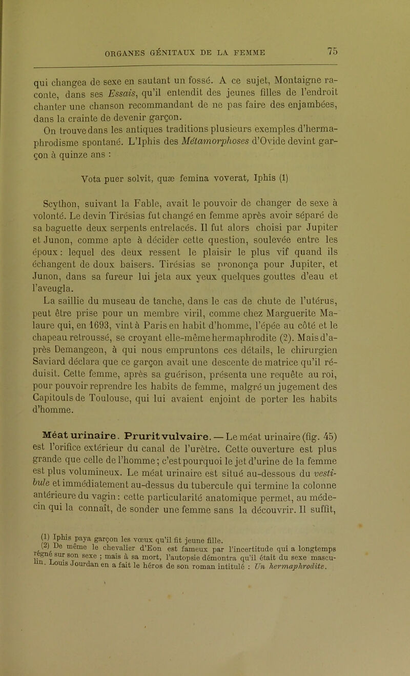 qui changea de sexe en sautant un fossé. A ce sujet, Montaigne ra- conte, dans ses Essais, qu’il entendit des jeunes fdles de l’endroit chanter une chanson recommandant de ne pas faire des enjambées, dans la crainte de devenir garçon. On trouvedans les antiques traditions plusieurs exemples d’herma- phrodisme spontané. L’iphis des Métamorphoses d’Ovide devint gar- çon à quinze ans : Vota puer solvit, quæ femina voverat, Iphis (1) Scython, suivant la Fable, avait le pouvoir de changer de sexe à volonté. Le devin Tirésias fut changé en femme après avoir séparé de sa baguette deux serpents entrelacés. Il fut alors choisi par Jupiter et Junon, comme apte à décider cette question, soulevée entre les époux : lequel des deux ressent le plaisir le plus vif quand ils échangent de doux baisers. Tirésias se prononça pour Jupiter, et Junon, dans sa fureur lui jeta aux yeux quelques gouttes d’eau et l’aveugla. La saillie du museau de tanche, dans le cas de chute de l’utérus, peut être prise pour un membre viril, comme chez Marguerite Ma- laure qui, en 1693, vint à Paris en habit d’homme, l’épée au côté et le chapeau retroussé, se croyant elle-même hermaphrodite (2). Maisd’a- près Demangeon, à qui nous empruntons ces détails, le chirurgien Saviard déclara que ce garçon avait une descente de matrice qu’il ré- duisit. Celte femme, après sa guérison, présenta une requête au roi, pour pouvoir reprendre les habits de femme, malgré un jugement des Capitoulsde Toulouse, qui lui avaient enjoint de porter les habits d’homme. Méat urinaire. Prurit vulvaire. — Le méat urinaire (flg. 45) est l’orifice extérieur du canal de l’urètre. Celte ouverture est plus grande que celle de l’homme; c’estpourquoi le jet d’urine de la femme est plus volumineux. Le méat urinaire est situé au-dessous du vesti- bule et immédiatement au-dessus du tubercule qui termine la colonne antérieure du vagin: cette particularité anatomique permet, au méde- cin qui la connaît, de sonder une femme sans la découvrir. Il suffit, loi garçon les vœux qu’il fit jeune fille. ( ) De même le chevalier d’Eon est fameux par l’incertitude qui a longtemps r gné sur son sexe ; mais à sa mort, l’autopsie démontra qu’il était du sexe mascu- a. oms Jourdan en a fait le héros de son roman intitulé : Uii hermaphrodite.