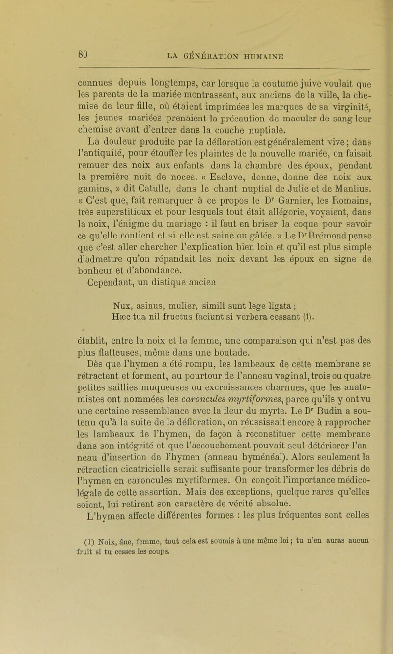 connues depuis longtemps, car lorsque la coutume juive voulait que les parents de la mariée montrassent, aux anciens de la ville, la che- mise de leur fille, où étaient imprimées les marques de sa virginité, les jeunes mariées prenaient la précaution de maculer de sang leur chemise avant d’entrer dans la couche nuptiale. La douleur produite par la défloration est généralement vive; dans l’antiquité, pour étouffer les plaintes de la nouvelle mariée, on faisait remuer des noix aux enfants dans la chambre des époux, pendant la première nuit de noces. « Esclave, donne, donne des noix aux gamins, » dit Catulle, dans le chant nuptial de Julie et de Manlius. « C’est que, fait remarquer à ce propos le D'’ Garnier, les Romains, très superstitieux et pour lesquels tout était allégorie, voyaient, dans la noix, l’énigme du mariage : il faut en hriser la coque pour savoir ce qu’elle contient et si elle est saine ou gâtée. » Le D'' Brémond pense que c’est aller chercher l’explication bien loin et qu’il est plus simple d’admettre qu’on répandait les noix devant les époux en signe de bonheur et d’abondance. Cependant, un distique ancien Nux, asinus, mulier, simili sunt lege ligata ; Hæc tua nil fructus faciunt si verbera cessant (1). établit, entre la noix et la femme, une comparaison qui n’est pas des plus flatteuses, même dans une boutade. Dès que l’hymen a été rompu, les lambeaux de cette membrane se rétractent et forment, au pourtour de l’anneau vaginal, trois ou quatre petites saillies muqueuses ou excroissances charnues, que les anato- mistes ont nommées les caroncules myrtiformes^ parce qu’ils y ont vu une certaine ressemblance avec la fleur du myrte. Le D'' Budin a sou- tenu qu’à la suite de la défloration, on réussissait encore à rapprocher les lambeaux de l’hymen, de façon à reconstituer cette membrane dans son intégrité et que l’accouchement pouvait seul détériorer l’an- neau d’insertion de l’hymen (anneau hyménéal). Alors seulement la rétraction cicatricielle serait suffisante pour transformer les débris de l’hymen en caroncules myrtiformes. On conçoit l’importance médico- légale de cette assertion. Mais des exceptions, quelque rares qu’elles soient, lui retirent son caractère de vérité absolue. L’hymen affecte différentes formes : les plus fréquentes sont celles (1) Noix, âne, femme, tout cela est soumis â une même loi ; tu n’en auras aucun fruit si tu cesses les coups.