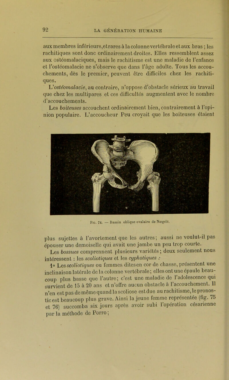 aux membres inférieurs,et rares à la colonne vertébrale et aux bras; les rachitiques sont donc ordinairement droites. Elles ressemblent assez aux ostéomalaciques, mais le rachitisme est une maladie de l’enfance et l’ostéomalacie ne s’observe que dans l’âge adulte. Tous les accou- chements, dès le premier, peuvent être difficiles chez les rachiti- ques. ostéomalacie^ au contraire, n’oppose d’obstacle sérieux au travail que chez les multipares et ces difficultés augmentent avec le nombre d’accouchements. Les boiteuses accouchent ordinairement bien, contrairement à l’opi- nion populaire. L’accoucheur Peu croyait que les boiteuses étaient Fig. 74. — Bassin oblique ovalaire de Nœgelé. plus sujettes à l’avortement que les autres; aussi ne voulut-il pas épouser une demoiselle qui avait une jambe un peu trop courte. Les bossues comprennent plusieurs variétés ; deux seulement nous intéressent : les scoliotiques et les cyphotiques : 1» Les scoliotiques ou femmes ditesen cor de chasse, présentent une inclinaison latérale de la colonne vertébrale ; elles ont une épaule beau- coup plus basse que l’autre; c’est une maladie de l’adolescence qui survient de 15 à 20 ans et n’offre aucun obstacle à l’accouchement. Il n’en est pas de même quand la scoliose estdue au rachitisme, le pronos- tic est beaucoup plus grave. Ainsi la jeune femme représentée (fîg. 75 et 76) succomba six jours après avoir subi l’opération césarienne par la méthode de Porro ;