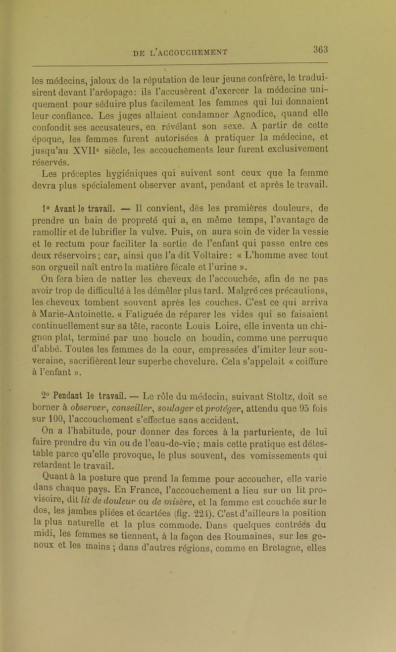 les médecins, jaloux de la réputation de leur jeune confrère, le tradui- sirent devant l’aréopage; ils l’accusèrent d’exercer la médecine uni- quement pour séduire plus facilement les femmes qui lui donnaient leur confiance. Les juges allaient condamner Agnodice, quand elle confondit ses accusateurs, en révélant son sexe. A partir de cette époque, les femmes furent autorisées à pratiquer la médecine, et jusqu’au XVII« siècle, les accouchements leur furent exclusivement réservés. Les préceptes hygiéniques qui suivent sont ceux que la femme devra plus spécialement observer avant, pendant et après le travail. 1° Avant le travail. — Il convient, dès les premières douleurs, de prendre un bain de propreté qui a, en même temps, l’avantage de ramollir et de lubrifier la vulve. Puis, on aura soin de vider la vessie et le rectum pour faciliter la sortie de l’enfant qui passe entre ces deux réservoirs ; car, ainsi que l’a dit Voltaire : « L’homme avec tout son orgueil naît entre la matière fécale et l’urine ». On fera bien de natter les cheveux de l’accouchée, afin de ne pas avoir trop de difficulté à les démêler plus lard. Malgré ces précautions, les cheveux tombent souvent après les couches. C’est ce qui arriva à Marie-Antoinette. « Fatiguée de réparer les vides qui se faisaient continuellement sur sa tête, raconte Louis Loire, elle inventa un chi- gnon plat, terminé par une boucle en boudin, comme une perruque d’abbé. Toutes les femmes de la cour, empressées d’imiter leur sou- veraine, sacrifièrent leur superbe chevelure. Cela s’appelait « coiffure à l’enfant ». 2“ Pendant le travail. — Le rôle du médecin, suivant Stoltz, doit se borner à observer, conseiller, soulager eiprote'ger, attendu que 95 fois sur 100, l’accouchement s’effectue sans accident. On a l’habitude, pour donner des forces à la parturiente, de lui faire prendre du vin ou de l’eau-de-vie ; mais cette pratique est détes- table parce qu’elle provoque, le plus souvent, des vomissements qui retardent le travail. Quant à la posture que prend la femme pour accoucher, elle varie dans chaque pays. En France, l’accouchement a lieu sur un lit pro- visoire, dit lit de douleur ou de misère, et la femme est couchée sur le dos, les jambes pliées et écartées (fîg. 22i). C’est d’ailleurs la position la plus naturelle et la plus commode. Dans quelques contréés du midi, les femmes se tiennent, à la façon des Roumaines, sur les ge- noux et les mains ; dans d’autres régions, comme en Bretagne, elles