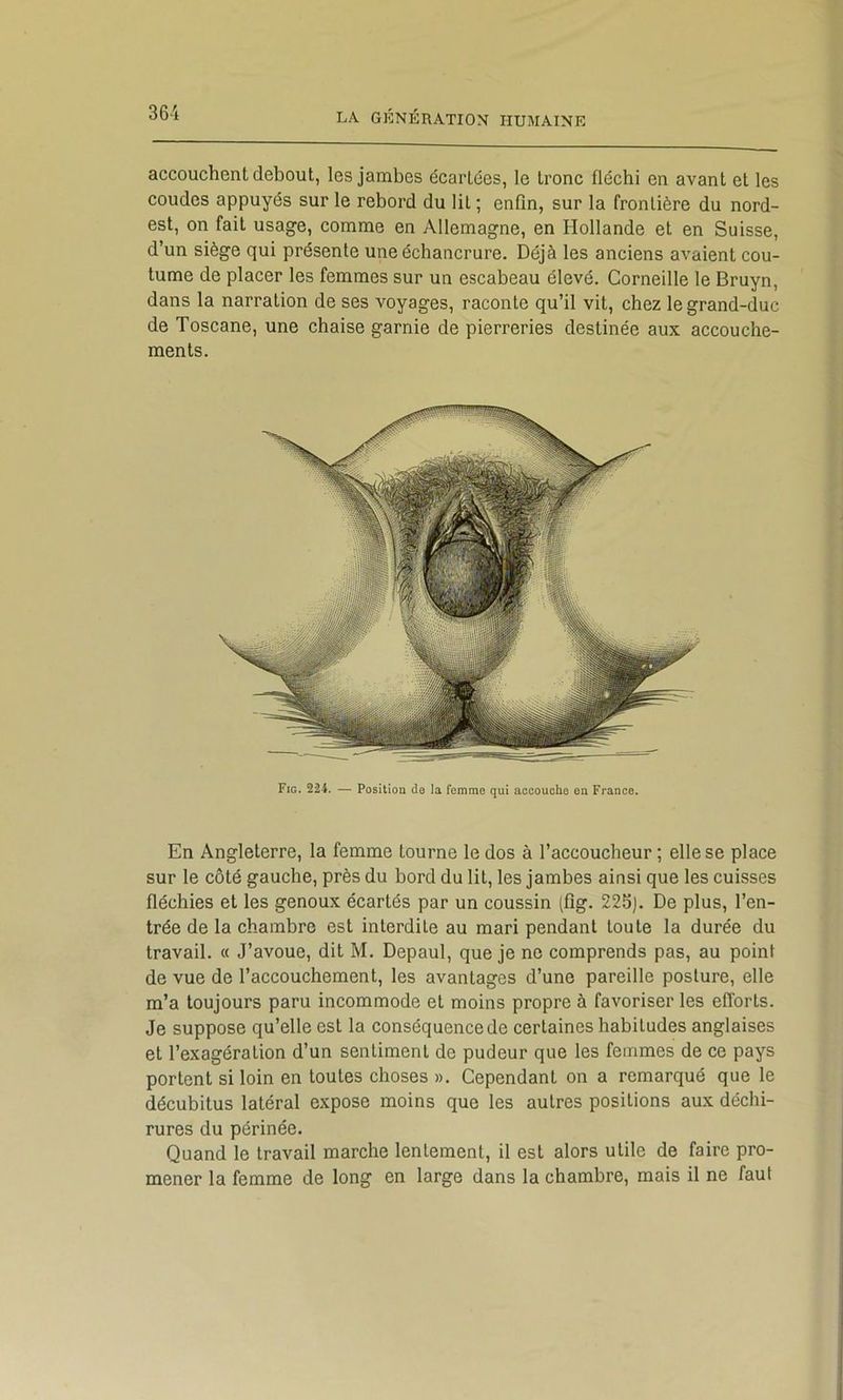 accouchent debout, les jambes écartées, le tronc fléchi en avant et les coudes appuyés sur le rebord du lit ; enfin, sur la frontière du nord- est, on fait usage, comme en Allemagne, en Hollande et en Suisse, d’un siège qui présente une échancrure. Déjà les anciens avaient cou- tume de placer les femmes sur un escabeau élevé. Corneille le Bruyn, dans la narration de ses voyages, raconte qu’il vit, chez le grand-duc de Toscane, une chaise garnie de pierreries destinée aux accouche- ments. Fig. 224. — Position do la femme qui accouche on France. En Angleterre, la femme tourne le dos à l’accoucheur ; elle se place sur le côté gauche, près du bord du lit, les jambes ainsi que les cuisses fléchies et les genoux écartés par un coussin (fîg. 22S). De plus, l’en- trée de la chambre est interdite au mari pendant toute la durée du travail. « J’avoue, dit M. Depaul, que je ne comprends pas, au point de vue de l’accouchement, les avantages d’une pareille posture, elle m’a toujours paru incommode et moins propre à favoriser les efforts. Je suppose qu’elle est la conséquence de certaines habitudes anglaises et l’exagération d’un sentiment de pudeur que les femmes de ce pays portent si loin en toutes choses ». Cependant on a remarqué que le décubitus latéral expose moins que les autres positions aux déchi- rures du périnée. Quand le travail marche lentement, il est alors utile de faire pro- mener la femme de long en large dans la chambre, mais il ne faut