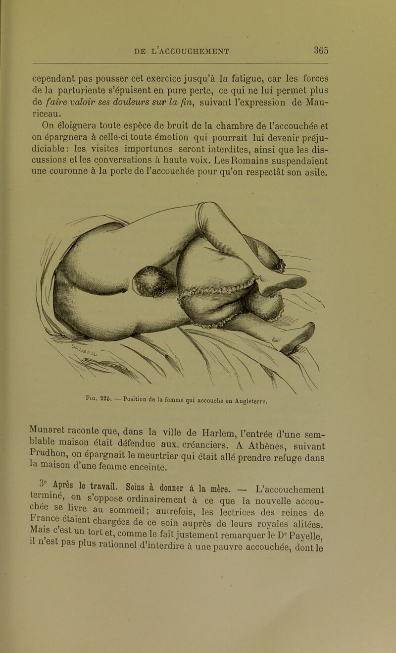 cependant pas pousser cet exercice jusqu’à la fatigue, car les forces de la parturiente s’épuisent en pure perte, ce qui ne lui permet plus de faire valoir ses douleurs sur la suivant l’expression de Mau- riceau. On éloignera toute espèce de bruit de la chambre de l’accouchée et on épargnera à celle-ci toute émotion qui pourrait lui devenir préju- diciable: les visites importunes seront interdites, ainsi que les dis- cussions et les conversations à haute voix. Les Romains suspendaient une couronne à la porte de l’accouchée pour qu’on respectât son asile. Fio. 225. Position de la femme qui accouche on Angleterre. Munaret raconte que, dans la ville de Harlem, l’entrée d’une sem- blable maison était défendue aux. créanciers. A Athènes, suivant ru on, on épargnait le meurtrier qui était allé prendre refuge dans la maison d’une femme enceinte. 3“ Après le travail. Soins à donner à la mère. — L’accouchement ermine, on suppose ordinairement à ce que la nouvelle accou- c ee se lyre au sommeil; autrefois, les lectrices des reines de rance aient chargées de ce soin auprès de leurs royales alitées, i ais c est un tort et, comme le fait justement remarquer le D'' Payelle, I n es pas plus rationnel d’interdire à une pauvre accouchée, dont le