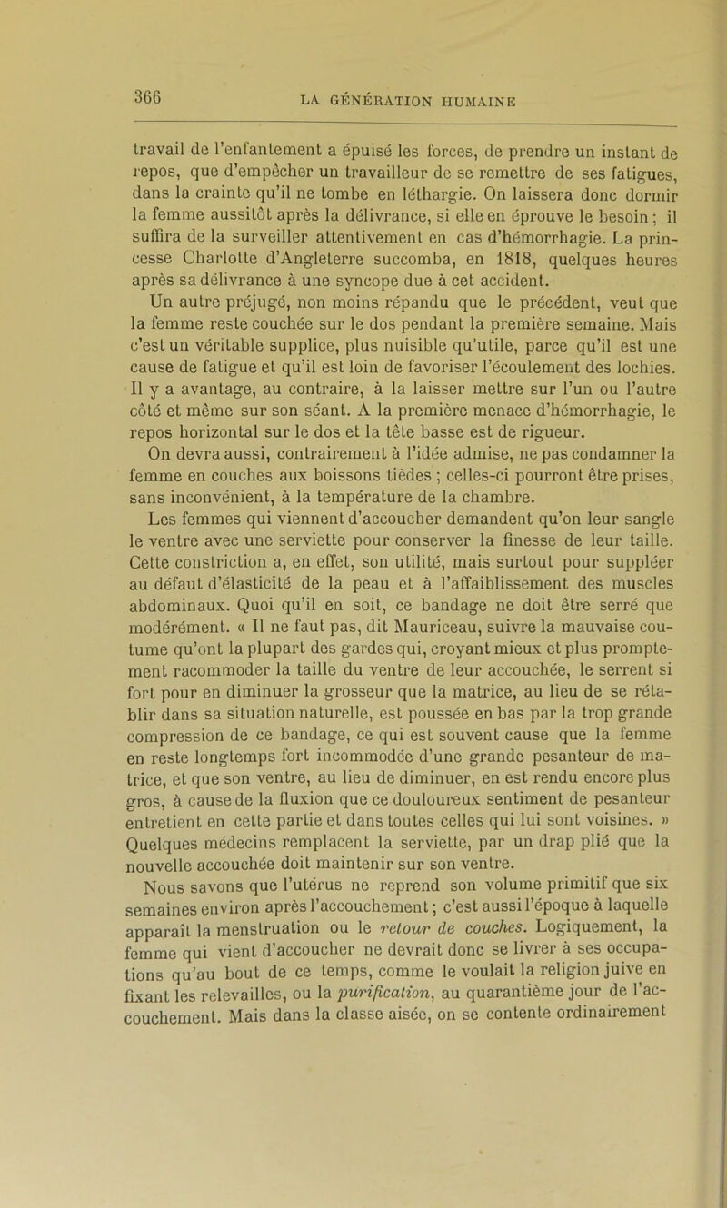 travail de l’enfantement a épuisé les forces, de prendre un instant de repos, que d’empêcher un travailleur de se remettre de ses fatigues, dans la crainte qu’il ne tombe en léthargie. On laissera donc dormir la femme aussitôt après la délivrance, si elle en éprouve le besoin ; il suffira de la surveiller attentivement en cas d’hémorrhagie. La prin- cesse Charlotte d’Angleterre succomba, en 1818, quelques heures après sa délivrance à une syncope due à cet accident. Un autre préjugé, non moins répandu que le précédent, veut que la femme reste couchée sur le dos pendant la première semaine. l\Iais c’est un véritable supplice, plus nuisible qu’utile, parce qu’il est une cause de fatigue et qu’il est loin de favoriser l’écoulement des lochies. Il y a avantage, au contraire, à la laisser mettre sur l’un ou l’autre côté et même sur son séant. A la première menace d’hémorrhagie, le repos horizontal sur le dos et la tête basse est de rigueur. On devra aussi, contrairement à l’idée admise, ne pas condamner la femme en couches aux boissons tièdes ; celles-ci pourront être prises, sans inconvénient, à la température de la chambre. Les femmes qui viennent d’accoucher demandent qu’on leur sangle le ventre avec une serviette pour conserver la finesse de leur taille. Cette coiislriction a, en effet, son utilité, mais surtout pour suppléer au défaut d’élasticité de la peau et à l’affaiblissement des muscles abdominaux. Quoi qu’il en soit, ce bandage ne doit être serré que modérément. « Il ne faut pas, dit Mauriceau, suivre la mauvaise cou- tume qu’ont la plupart des gardes qui, croyant mieux et plus prompte- ment racommoder la taille du ventre de leur accouchée, le serrent si fort pour en diminuer la grosseur que la matrice, au lieu de se réta- blir dans sa situation naturelle, est poussée en bas par la trop grande compression de ce bandage, ce qui est souvent cause que la femme en reste longtemps fort incommodée d’une grande pesanteur de ma- trice, et que son ventre, au lieu de diminuer, en est rendu encore plus gros, à cause de la fluxion que ce douloureux sentiment de pesanteur entretient en cette partie et dans toutes celles qui lui sont voisines. » Quelques médecins remplacent la serviette, par un drap plié que la nouvelle accouchée doit maintenir sur son ventre. Nous savons que l’utérus ne reprend son volume primitif que six semaines environ après l’accouchement; c’est aussi l’époque à laquelle apparaît la menstruation ou le retour de couches. Logiquement, la femme qui vient d’accoucher ne devrait donc se livrer à ses occupa- tions qu’au bout de ce temps, comme le voulait la religion juive en fixant les relevailles, ou la purification, au quarantième jour de l’ac- couchement. Mais dans la classe aisée, on se contente ordinairement