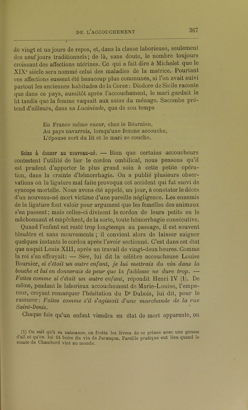 de vingt et un jours de repos, et, dans la classe laborieuse, seulement des neuf jours traditionnels; de là, sans doute, le nombre toujours croissant des affections utérines. Ce qui a fait dire à Michelet que le XIX® siècle sera nommé celui des maladies de la matrice. Pourtant ces affections eussent été beaucoup plus communes, si l’on avait suivi partout les anciennes habitudes de la Corse : Diodore de Sicile raconte que dans ce pays, aussitôt après l’accouchement, le mari gardait le lit tandis que la femme vaquait aux soins du ménage. Sacombe pré- tend d’ailleurs, dans sa Luciniade, que de son temps En France même encor, chez le Béarnien, Au pays navarrois, lorsqu’une femme accouche. L’épouse sort du lit et le mari se couche. Soins à donner au nouveau-né. — Bien que certains accoucheurs contestent l’utilité de lier le cordon ombilical, nous pensons qu’il est prudent d’apporter le plus grand soin à cette petite opéra- tion, dans la crainte d’hémorrhagie. On a publié plusieurs obser- vations où la ligature mal faite provoqua cet accident qui fut suivi de syncope mortelle. Nous avons été appelé, un jour, à constater le décès d’un nouveau-né mort victime d’une pareille négligence. Les ennemis de la ligature font valoir pour argument que les femelles des animaux s’en passent ; mais celles-ci divisent le cordon de leurs petits en le mâchonnant et empêchent, de la sorte, toute hémorrhagie consécutive. Quand l’enfant est resté trop longtemps au passage, il est souvent bleuâtre et sans mouvements ; il convient alors de laisser saigner quelques instants le cordon après l’avoir sectionné. C’est dans cet état que naquit Louis XIII, après un travail de vingt-deux heures. Comme la roi s’en effrayait: — S*Ve, lui dit la célèbre accoucheuse Louise Boursier, si c'était, un autre enfant,, je lui mettrais du vin dans la bouche et lui en donnerais de peur que la faiblesse ne dure trop. — Faites comme si c'était un autre enfant, répondit Henri IV (1). De même, pendant le laborieux accouchement de Marie-Louise, l’empe- reur, croyant remarquer l’hésitation du Dubois, lui dit, pour le rassurer : Faites comme s’il s'agissait d'une marchande de la rue Saint-Denis. Chaque fois qu’un enfant viendra en état de mort apparente, on (1) On sait qu’à sa naissance, on frotta les lèvres de ce prince avec une gousse d’ail et qu’on lui fit boire du vin de Jurançon, Pareille pratique eut lieu quand le comte de Chambord vint au monde.