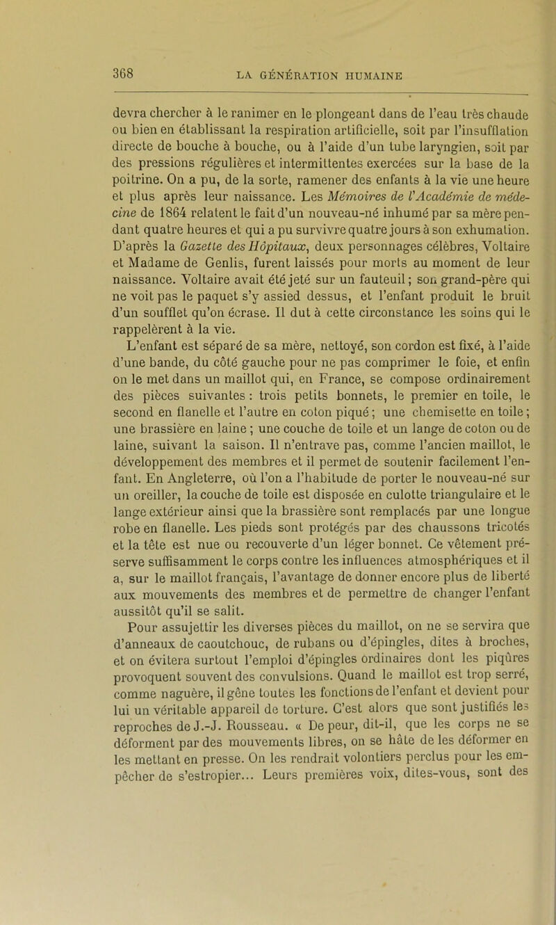 devra chercher à le ranimer en le plongeant dans de l’eau très chaude ou bien en établissant la respiration artiflcielle, soit par l’insufflation directe de bouche à bouche, ou à l’aide d’un tube laryngien, soit par des pressions régulières et intermittentes exercées sur la base de la poitrine. On a pu, de la sorte, ramener des enfants à la vie une heure et plus après leur naissance. Les Mémoires de l'Académie de méde- cine de 1864 relatent le fait d’un nouveau-né inhumé par sa mère pen- dant quatre heures et qui a pu survivre quatre jours à son exhumation. D’après la Gazelle des Hôpitaux^ deux personnages célèbres. Voltaire et Madame de Genlis, furent laissés pour morts au moment de leur naissance. Voltaire avait été jeté sur un fauteuil; son grand-père qui ne voit pas le paquet s’y assied dessus, et l’enfant produit le bruit d’un soufflet qu’on écrase. Il dut à cette circonstance les soins qui le rappelèrent à la vie. L’enfant est séparé de sa mère, nettoyé, son cordon est fixé, à l’aide d’une bande, du côté gauche pour ne pas comprimer le foie, et enfin on le met dans un maillot qui, en France, se compose ordinairement des pièces suivantes : trois petits bonnets, le premier en toile, le second en flanelle et l’autre en colon piqué ; une chemisette en toile ; une brassière en laine ; une couche de toile et un lange de coton ou de laine, suivant la saison. Il n’entrave pas, comme l’ancien maillot, le développement des membres et il permet de soutenir facilement l’en- fant. En Angleterre, où l’on a l’habitude de porter le nouveau-né sur un oreiller, la couche de toile est disposée en culotte triangulaire et le lange extérieur ainsi que la brassière sont remplacés par une longue robe en flanelle. Les pieds sont protégés par des chaussons tricotés et la tête est nue ou recouverte d’un léger bonnet. Ce vêtement pré- serve suffisamment le corps contre les influences atmosphériques et il a, sur le maillot français, l’avantage de donner encore plus de liberté aux mouvements des membres et de permettre de changer l’enfant aussitôt qu’il se salit. Pour assujettir les diverses pièces du maillot, on ne se servira que d’anneaux de caoutchouc, de rubans ou d’épingles, dites à broches, et on évitera surtout l’emploi d’épingles ordinaires dont les piqûres provoquent souvent des convulsions. Quand le maillot est trop serré, comme naguère, il gêne toutes les fonctions de l’enfant et devient pour lui un véritable appareil de torture. C’est alors que sont justifiés les reproches de J.-J. Rousseau. « De peur, dit-il, que les corps ne se déforment par des mouvements libres, on se hâte de les déformer en les mettant en presse. On les rendrait volontiers perclus pour les em- pêcher de s’estropier... Leurs premières voix, dites-vous, sont des