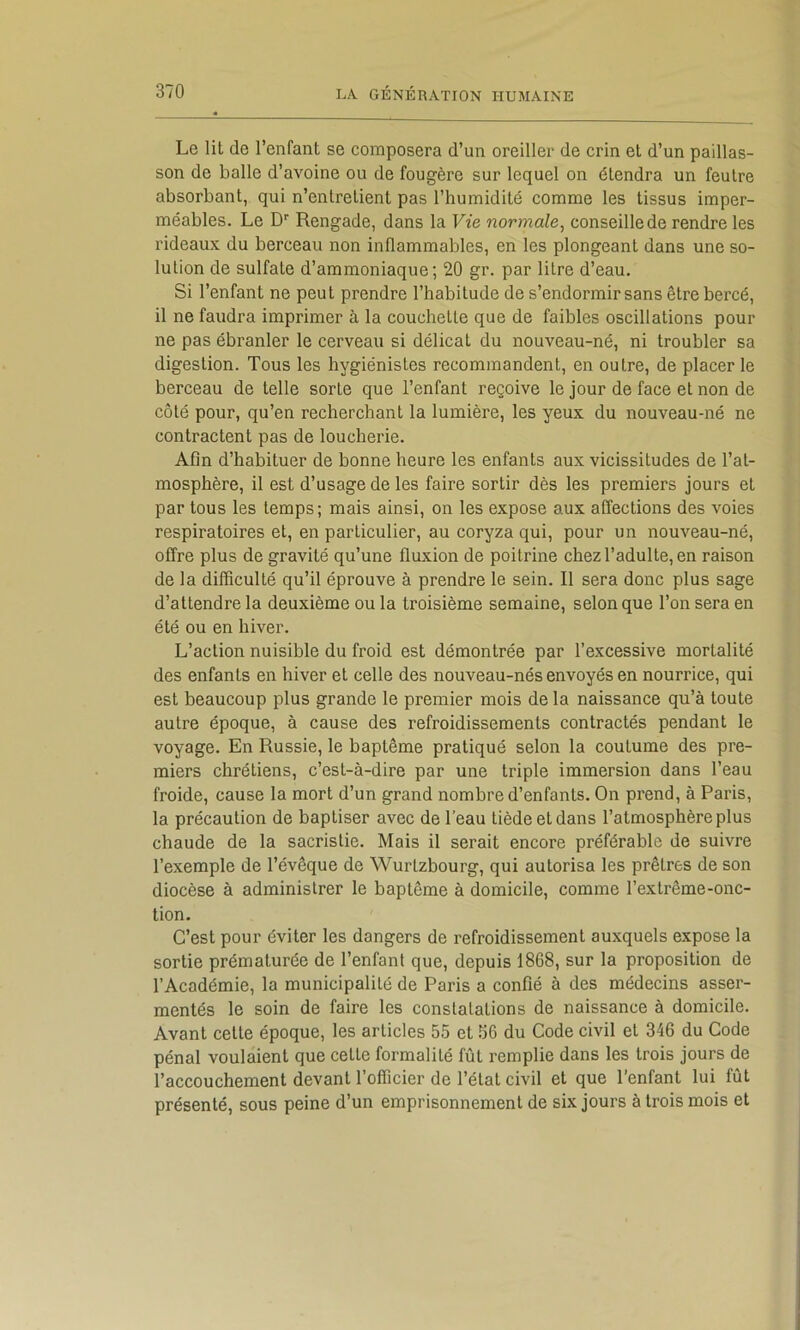 Le lit de l’enfant se composera d’un oreiller de crin et d’un paillas- son de balle d’avoine ou de fougère sur lequel on étendra un feutre absorbant, qui n’entretient pas l’humidité comme les tissus imper- méables. Le D'' Rengade, dans la Vie normale, conseille de rendre les rideaux du berceau non inflammables, en les plongeant dans une so- lution de sulfate d’ammoniaque; 20 gr. par litre d’eau. Si l’enfant ne peut prendre l’habitude de s’endormir sans être bercé, il ne faudra imprimer à la couchette que de faibles oscillations pour ne pas ébranler le cerveau si délicat du nouveau-né, ni troubler sa digestion. Tous les hygiénistes recommandent, en outre, de placer le berceau de telle sorte que l’enfant reçoive le jour de face et non de côté pour, qu’en recherchant la lumière, les yeux du nouveau-né ne contractent pas de loucherie. Afin d’habituer de bonne heure les enfants aux vicissitudes de l’at- mosphère, il est d’usage de les faire sortir dès les premiers jours et par tous les temps; mais ainsi, on les expose aux affections des voies respiratoires et, en particulier, au coryza qui, pour un nouveau-né, offre plus de gravité qu’une fluxion de poitrine chez l’adulte, en raison de la difficulté qu’il éprouve à prendre le sein. Il sera donc plus sage d’attendre la deuxième ou la troisième semaine, selon que l’on sera en été ou en hiver. L’action nuisible du froid est démontrée par l’excessive mortalité des enfants en hiver et celle des nouveau-nés envoyés en nourrice, qui est beaucoup plus grande le premier mois de la naissance qu’à toute autre époque, à cause des refroidissements contractés pendant le voyage. En Russie, le baptême pratiqué selon la coutume des pre- miers chrétiens, c’est-à-dire par une triple immersion dans l’eau froide, cause la mort d’un grand nombre d’enfants. On prend, à Paris, la précaution de baptiser avec de l’eau tiède et dans l’atmosphère plus chaude de la sacristie. Mais il serait encore préférable de suivre l’exemple de l’évêque de Wurtzbourg, qui autorisa les prêtres de son diocèse à administrer le baptême à domicile, comme l’extrême-onc- tion. C’est pour éviter les dangers de refroidissement auxquels expose la sortie prématurée de l’enfant que, depuis 1868, sur la proposition de l’Académie, la municipalité de Paris a confié à des médecins asser- mentés le soin de faire les constatations de naissance à domicile. Avant cette époque, les articles 55 et 56 du Code civil et 346 du Code pénal voulaient que cette formalité fût remplie dans les trois jours de l’accouchement devant l’officier de l’état civil et que l’enfant lui fût présenté, sous peine d’un emprisonnement de six jours à trois mois et