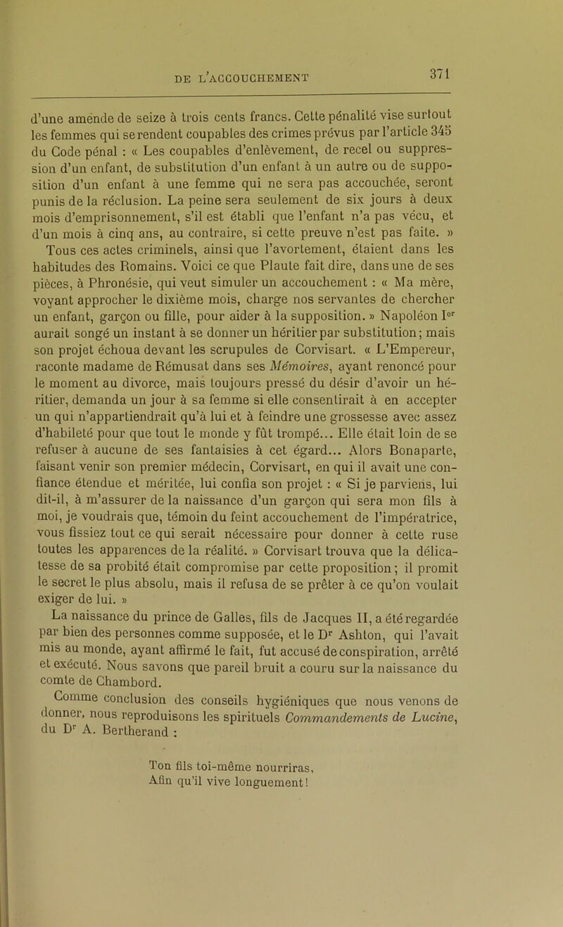d’une amende de seize à trois cents francs. Cette pénalité vise surtout les femmes qui se rendent coupables des crimes prévus par l’article 34S du Code pénal : « Les coupables d’enlèvement, de recel ou suppres- sion d’un enfant, de substitution d’un enfant à un autre ou de suppo- sition d’un enfant à une femme qui ne sera pas accouchée, seront punis de la réclusion. La peine sera seulement de six jours à deux mois d’emprisonnement, s’il est établi que l’enfant n’a pas vécu, et d’un mois à cinq ans, au contraire, si cette preuve n’est pas faite. » Tous ces actes criminels, ainsi que l’avortement, étaient dans les habitudes des Romains. Voici ce que Plaute fait dire, dans une de ses pièces, à Phronésie, qui veut simuler un accouchement ; « Ma mère, voyant approcher le dixième mois, charge nos servantes de chercher un enfant, garçon ou fille, pour aider à la supposition. » Napoléon R aurait songé un instant à se donner un héritier par substitution; mais son projet échoua devant les scrupules de Corvisart. « L’Empereur, raconte madame de Rémusat dans ses Mémoires, ayant renoncé pour le moment au divorce, mais toujours pressé du désir d’avoir un hé- ritier, demanda un jour à sa femme si elle consentirait à en accepter un qui n’appartiendrait qu’à lui et à feindre une grossesse avec assez d’habileté pour que tout le monde y fût trompé... Elle était loin de se refuser à aucune de ses fantaisies à cet égard... Alors Bonaparte, faisant venir son premier médecin, Corvisart, en qui il avait une con- fiance étendue et méritée, lui confia son projet : « Si je parviens, lui dit-il, à m’assurer de la naissance d’un garçon qui sera mon fils à moi, je voudrais que, témoin du feint accouchement de l’impératrice, vous fissiez tout ce qui serait nécessaire pour donner à cette ruse toutes les apparences de la réalité. » Corvisart trouva que la délica- tesse de sa probité était compromise par cette proposition ; il promit le secret le plus absolu, mais il refusa de se prêter à ce qu’on voulait exiger de lui. » La naissance du prince de Galles, fils de Jacques II, a été regardée par bien des personnes comme supposée, et le D Ashlon, qui l’avait mis au monde, ayant affirmé le fait, fut accusé de conspiration, arrêté et exécuté. Nous savons que pareil bruit a couru sur la naissance du comte de Chambord. Comme conclusion des conseils hygiéniques que nous venons de donner, nous reproduisons les spirituels Commandements de Lucine, du D'' A. Bertherand : Ton fils toi-même nourriras, Afin qu’il vive longuement!