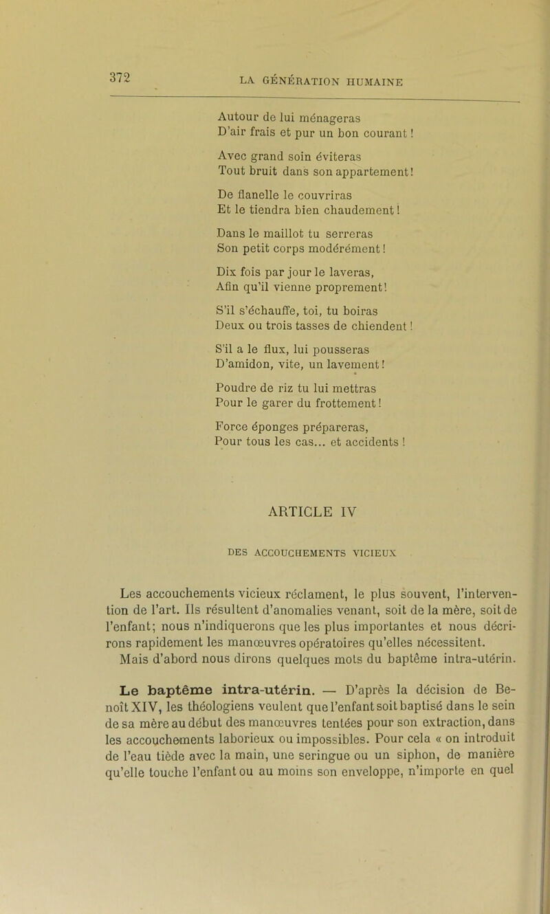 Autour de lui ménageras D’air frais et pur un bon courant ! Avec grand soin éviteras Tout bruit dans son appartement! De flanelle le couvriras Et le tiendra bien chaudement ! Dans le maillot tu serreras Son petit corps modérément I Dix fois par jour le laveras, Afin qu’il vienne proprement! S’il s’échauffe, toi, tu boiras Deux ou trois tasses de chiendent ! S’il a le flux, lui pousseras D’amidon, vite, un lavement! Poudre de riz tu lui mettras Pour le garer du frottement ! Force éponges prépareras, Pour tous les cas... et accidents ! ARTICLE IV DES ACCOUCHEMENTS VICIEUX Les accouchements vicieux réclament, le plus souvent, l’interven- tion de l’art. Ils résultent d’anomalies venant, soit de la mère, soit de l’enfant; nous n’indiquerons que les plus importantes et nous décri- rons rapidement les manœuvres opératoires qu’elles nécessitent. Mais d’abord nous dirons quelques mots du baptême intra-utérin. Le baptême intra-utérin. — D’après la décision de Be- noît XIV, les théologiens veulent que l’enfant soit baptisé dans le sein de sa mère au début des manœuvres tentées pour son extraction, dans les accouchements laborieux ou impossibles. Pour cela « on introduit de l’eau tiède avec la main, une seringue ou un siphon, de manière qu’elle touche l’enfant ou au moins son enveloppe, n’importe en quel