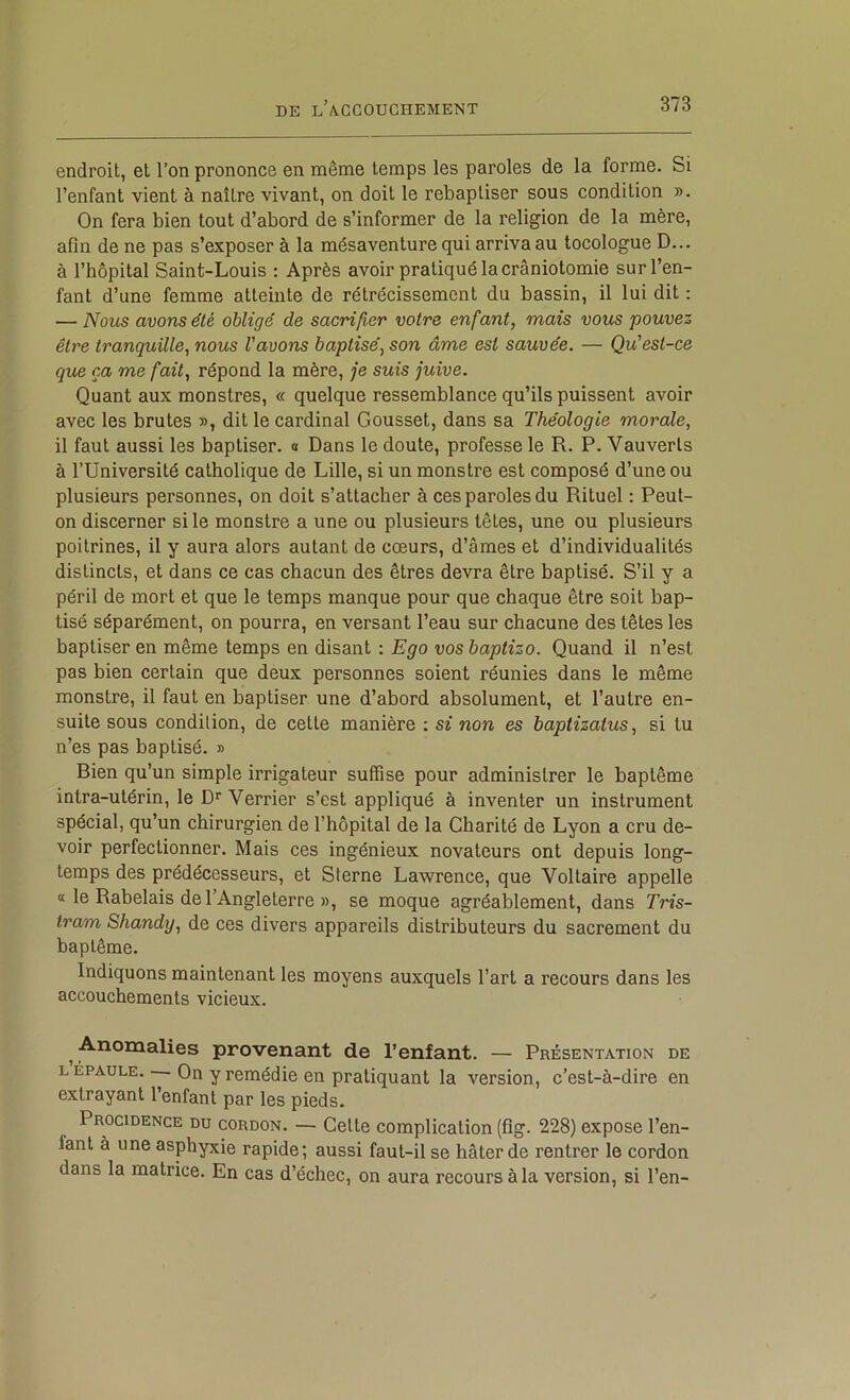 endroit, et l’on prononce en même temps les paroles de la forme. Si l’enfant vient à naître vivant, on doit le rebaptiser sous condition ». On fera bien tout d’abord de s’informer de la religion de la mère, afin de ne pas s’exposer à la mésaventure qui arriva au tocologue D... à l’hôpital Saint-Louis : Après avoir pratiqué la craniotomie sur l’en- fant d’une femme atteinte de rétrécissement du bassin, il lui dit ; — Nous avons été obligé de sacrifier votre enfant, mais vous pouvez être tranquille, nous l'avons baptisé, son âme est sauvée. — Qu'est-ce que ça me fait, répond la mère, je suis juive. Quant aux monstres, « quelque ressemblance qu’ils puissent avoir avec les brutes », dit le cardinal Gousset, dans sa Théologie morale, il faut aussi les baptiser, a Dans le doute, professe le R. P. Vau verts à l’Université catholique de Lille, si un monstre est composé d’une ou plusieurs personnes, on doit s’attacher à ces paroles du Rituel ; Peut- on discerner si le monstre a une ou plusieurs têtes, une ou plusieurs poitrines, il y aura alors autant de cœurs, d’âmes et d’individualités distincts, et dans ce cas chacun des êtres devra être baptisé. S’il y a péril de mort et que le temps manque pour que chaque être soit bap- tisé séparément, on pourra, en versant l’eau sur chacune des têtes les baptiser en même temps en disant : Ego vos baptizo. Quand il n’est pas bien certain que deux personnes soient réunies dans le même monstre, il faut en baptiser une d’abord absolument, et l’autre en- suite sous condition, de cette manière : si non es haplizatus, si tu n’es pas baptisé. » Bien qu’un simple irrigateur suffise pour administrer le baptême intra-utérin, le D* Verrier s’est appliqué à inventer un instrument spécial, qu’un chirurgien de l’hôpital de la Charité de Lyon a cru de- voir perfectionner. Mais ces ingénieux novateurs ont depuis long- temps des prédécesseurs, et Sterne Lawrence, que Voltaire appelle tt le Rabelais de l’Angleterre », se moque agréablement, dans Tris- tram Shandy, de ces divers appareils distributeurs du sacrement du baptême. Indiquons maintenant les moyens auxquels l’art a recours dans les accouchements vicieux. ^ Anomalies provenant de l’enfant. — Présentation de L ÉPAULE. — On y remédie en pratiquant la version, c’est-à-dire en extrayant l’enfant par les pieds. Procidence du cordon. — Celte complication (fîg. 228) expose l’en- fant à une asphyxie rapide; aussi faut-il se hâter de rentrer le cordon dans la matrice. En cas d’échec, on aura recours à la version, si l’en-