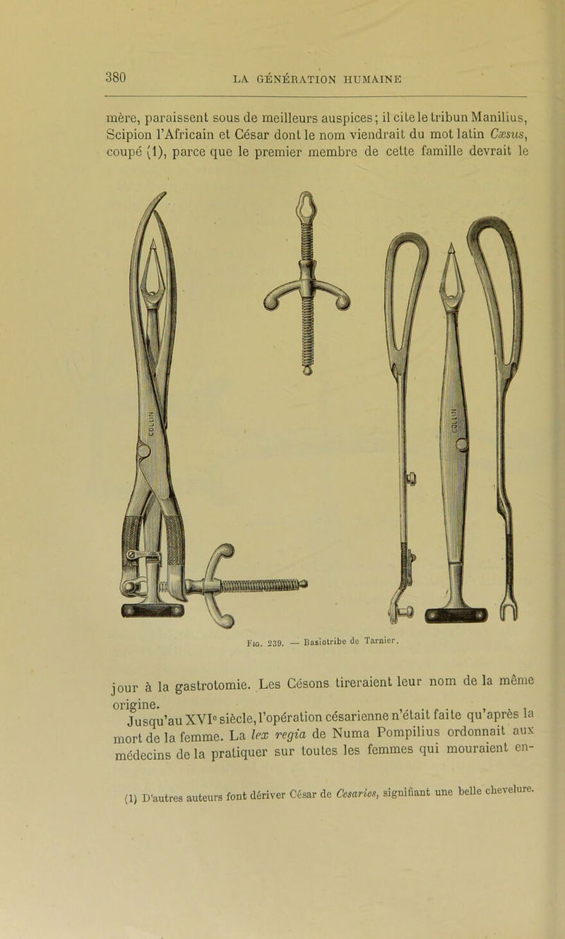 mère, paraissent sous de meilleurs auspices; il cite le tribun Manilius, Scipion l’Africain et César dont le nom viendrait du mot latin Cæsus, coupé (1), parce que le premier membre de cette famille devrait le Fig. 239. — Basiolribe do Tarnier. jour à la gastrotomie. Les Césons tireraient leur nom de la même origine. . , , , Jusqu’au XVI° siècle, l’opération césarienne n était faite qu après la mort de la femme. La lex regia de Numa Pompilius ordonnait aux médecins de la pratiquer sur toutes les femmes qui mouraient en- (1) D’autres auteurs font dériver César de Cesarics, signifiant une belle chevelure.