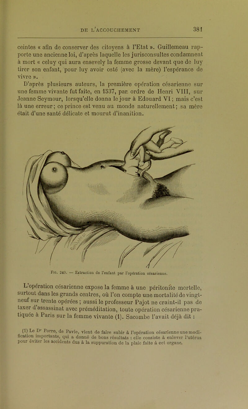 ceintes « afin de conserver des citoyens à l’Etat ». Guillemeau rap- porte une ancienne loi, d’après laquelle les jurisconsultes condamnent à mort « celuy qui aura ensevely la femme grosse devant que de luy tirer son enfant, pour luy avoir osté (avec la mère) l’espérance de vivre ». D’après plusieurs auteurs, la première opération césarienne sur une femme vivante fut faite, en 1537, par. ordre de Henri VIII, sur Jeanne Seymour, lorsqu’elle donna le jour à Edouard VI; mais c’est là une erreur; ce prince est venu au monde naturellement; sa mère était d’une santé délicate et mourut d’inanition. Fig, 240. — Extractioa do l’eafant par Topération césarioDiic. L opération césarienne expose la femme à une péritonite mortelle, surtout dans les grands centres, où l’on compte une mortalité de vingt- neuf sur trente opérées ; aussi le professeur Pajot ne craint-il pas de taxer d assassinat avec préméditation, toute opération césarienne pra- tiquée à Paris sur la femme vivante (1). Sacombe l’avait déjà dit : (1) Le Porro, de Pavie, vient de faire subir à l’opération césarienne une modi- fication importante, qui a donné de bons résultats : elle consiste à enlever l’utérus pour éviter les accidents dus à la suppuration de la plaie faite à cet organe.