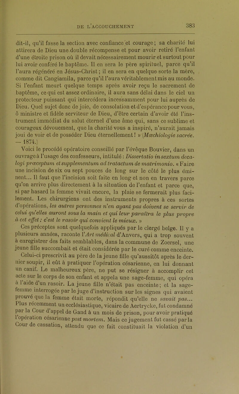 dit-il, qu’il fasse la section avec confiance et courage; sa charité lui attirera de Dieu une double récompense et pour avoir retiré l’enfant d’une étroite prison où il devait nécessairement mourir et surtout pour lui avoir conféré le baptême. Il en sera le père spiriluel, parce qu’il l’aura régénéré en Jésus-Christ ; il en sera en quelque sorte la mère, comme dit Cangiamila, parce qu’il l’aura véritablement mis au monde. Si l’enfant meurt quelque temps après avoir reçu le sacrement de baptême, ce qui est assez ordinaire, il aura sans délai dans le ciel un protecteur puissant qui intercédera incessamment pour lui auprès de Dieu. Quel sujet donc de joie, de consolation et d’espérance pour vous, ô ministre et fidèle serviteur de Dieu, d’être certain d’avoir été l’ins- trument immédiat du salut éternel d’une âme qui, sans ce sublime et courageux dévouement, que la charité vous a inspiré, n’aurait jamais joui de voir et de posséder Dieu éternellement ! tr [Mæchiologie sacrée. — 1874.) Voici le procédé opératoire conseillé par l’évêque Bouvier, dans un ouvrage à l’usage des confesseurs, intitulé : Dissertaiio insextum deca- logi prœceplum et supplementum ad tratactum de matrimonio. « Faire une incision de six ou sept pouces de long sur le côté le plus émi- nent... Il faut que l’incision soit faite en long et non en travers parce qu’on arrive plus directement à la situation de l’enfant et parce que, si par hasard la femme vivait encore, la plaie se fermerait plus faci- lement. Les chirurgiens ont des instruments propres à ces sortes d’opérations, les autres personnes n'en ayant pas doivent se servir de celui qu'elles auront sous la main et qui leur paraîtra le plus propre à cet effet ; c'est le rasoir qui convient le mieux. » Ces préceptes sont quelquefois appliqués par le clergé belge. 11 y a plusieurs années, raconte \'Art médical d’Anvers, qui a trop souvent à enregistrer des faits semblables, dans la commune de Zoersel, une jeune fille succombait et était considérée par le curé comme enceinte. Celui-ci prescrivit au père de la jeune fille qu’aussitôt après le der- nier soupir, il eût à pratiquer l’opération césarienne, en lui donnant un canif. Le malheureux père, ne put se résigner à accomplir cet acte sur le corps de son enfant et appela une sage-femme, qui opéra à 1 aide d un rasoir. La jeune fille n’était pas enceinte; et la sage- femme interrogée par le juge d’instruction sur les signes qui avaient prouvé que la femme était morte, répondit qu’elle ne savait pas... Plus récemment un ecclésiastique, vicaire de Aertrycke, fut condamné par la Cour d appel de Gand à un mois de prison, pour avoir pratiqué 1 opération césarienne post mortem. Mais ce jugement fut cassé parla Cour de cassation, attendu que ce fait constituait la violation d’un