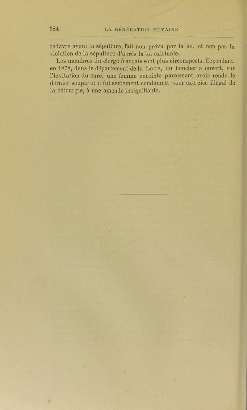 cadavre avant la sépulture, fait non prévu par la loi, et non pas la violation de la sépulture d’après la loi existante. Les membres du clergé français sont plus circonspects. Cependant, en 1878, dans le département de la Loire, un boucher a ouvert, sur l’invitation du curé, une femme enceinte paraissant avoir rendu le dernier soupir et il fut seulement condamné, pour exercice illégal de la chirurgie, à une amende insignifiante.