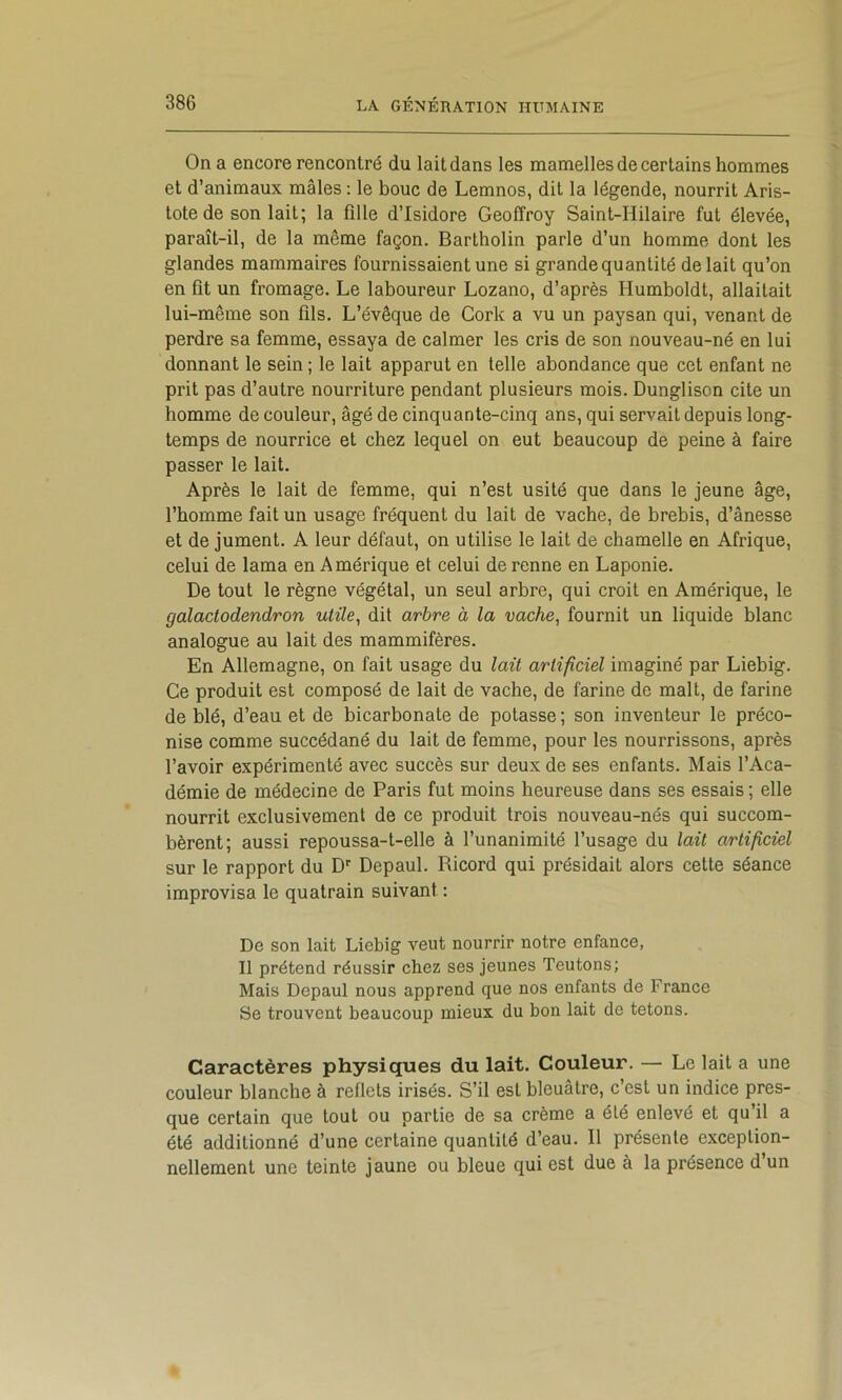 On a encore rencontré du lait dans les mamelles de certains hommes et d’animaux mâles ; le bouc de Lemnos, dit la légende, nourrit Aris- tote de son lait; la fille d’Isidore Geoffroy Saint-Hilaire fut élevée, paraît-il, de la même façon. Bartholin parle d’un homme dont les glandes mammaires fournissaient une si grande quantité de lait qu’on en fit un fromage. Le laboureur Lozano, d’après Humboldt, allaitait lui-même son fils. L’évêque de Cork a vu un paysan qui, venant de perdre sa femme, essaya de calmer les cris de son nouveau-né en lui donnant le sein ; le lait apparut en telle abondance que cet enfant ne prit pas d’autre nourriture pendant plusieurs mois. Dungliscn cite un homme de couleur, âgé de cinquante-cinq ans, qui servait depuis long- temps de nourrice et chez lequel on eut beaucoup de peine à faire passer le lait. Après le lait de femme, qui n’est usité que dans le jeune âge, l’homme fait un usage fréquent du lait de vache, de brebis, d’ânesse et de jument. A leur défaut, on utilise le lait de chamelle en Afrique, celui de lama en Amérique et celui de renne en Laponie. De tout le règne végétal, un seul arbre, qui croit en Amérique, le galactodendron utile, dit arbre à la vache, fournit un liquide blanc analogue au lait des mammifères. En Allemagne, on fait usage du lait artificiel imaginé par Liebig. Ce produit est composé de lait de vache, de farine de malt, de farine de Wé, d’eau et de bicarbonate de potasse; son inventeur le préco- nise comme succédané du lait de femme, pour les nourrissons, après l’avoir expérimenté avec succès sur deux de ses enfants. Mais l’Aca- démie de médecine de Paris fut moins heureuse dans ses essais ; elle nourrit exclusivement de ce produit trois nouveau-nés qui succom- bèrent; aussi repoussa-t-elle à l’unanimité l’usage du lait artificiel sur le rapport du D' Depaul. Ricord qui présidait alors cette séance improvisa le quatrain suivant : De son lait Liebig veut nourrir notre enfance, Il prétend réussir chez ses jeunes Teutons; Mais Depaul nous apprend que nos enfants de France Se trouvent beaucoup mieux du bon lait de tétons. Caractères physiques du lait. Couleur. — Le lait a une couleur blanche à reflets irisés. S’il est bleuâtre, c’est un indice pres- que certain que tout ou partie de sa crème a été enlevé et qu’il a été additionné d’une certaine quantité d’eau. Il présente exception- nellement une teinte jaune ou bleue qui est due à la présence d un