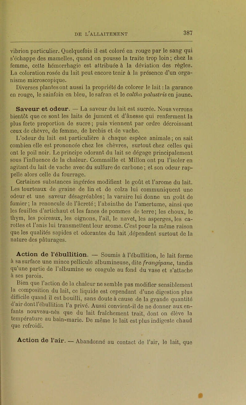 vibrion particulier. Quelquefois il est coloré en rouge par le sang qui s’échappe des mamelles, quand on pousse la traite trop loin ; chez la femme, cette hémorrhagie est attribuée à la déviation des règles. La coloration rosée du lait peut encore tenir à la présence d’un orga- nisme microscopique. Diverses plantes ont aussi la propriété de colorer le lait : la garance en rouge, le sainfoin en bleu, le safran et le calthapalitstris en jaune. Saveur et odeur. — La saveur du lait est sucrée. Nous verrons bientôt que ce sont les laits de jument et d’ânesse qui renferment la plus forte proportion de sucre ; puis viennent par ordre décroissant ceux de chèvre, de femme, de brebis et de vache. L’odeur du lait est particulière à chaque espèce animale ; on sait combien elle est prononcée chez les chèvres, surtout chez celles qui ont le poil noir. Le principe odorant du lait se dégage principalement sous l’influence de la chaleur. Commaille et Millon ont pu l’isoler en agitant du lait de vache avec du sulfure de carbone ; et son odeur rap- ; pelle alors celle du fourrage. I Certaines substances ingérées modifient le goût et l’arome du lait. ■ Les tourteaux de graine de lin et de colza lui communiquent une [ odeur et une saveur désagréables; la varaire lui donne un goût de fumier ; la renoncule de l’âcreté ; l’absinthe de l’amertume, ainsi que les feuilles d’artichaut et les fanes de pommes de terre; les choux, le f thym, les poireaux, les oignons, l’ail, le navet, les asperges, les ca- E rottes et l’anis lui transmettent leur arôme. C’est pour la même raison I que les qualités sapides et odorantes du lait .dépendent surtout de la I nature des pâturages. Action de l’ébullition. — Soumis à l’ébullition, le lait forme i à sa surface une mince pellicule albumineuse, dUe frangipane, tandis qu’une partie de l’albumine se coagule au fond du vase et s’attache 1 à ses parois. I Bien que 1 action de la chaleur ne semble pas modifier sensiblement I la composition du lait, ce liquide est cependant d’une digestion plus I difficile quand il est bouilli, sans doute à cause de la grande quantité I d air dont 1 ébullition l’a privé. Aussi convient-il de ne donner auxen- I fants nouveau-nés que du lait fraîchement trait, dont on élève la [ température au bain-marie. De même le lait est plus indigeste chaud [ que refroidi. Action de l’air. — Abandonné au contact de l’air, le lait, que