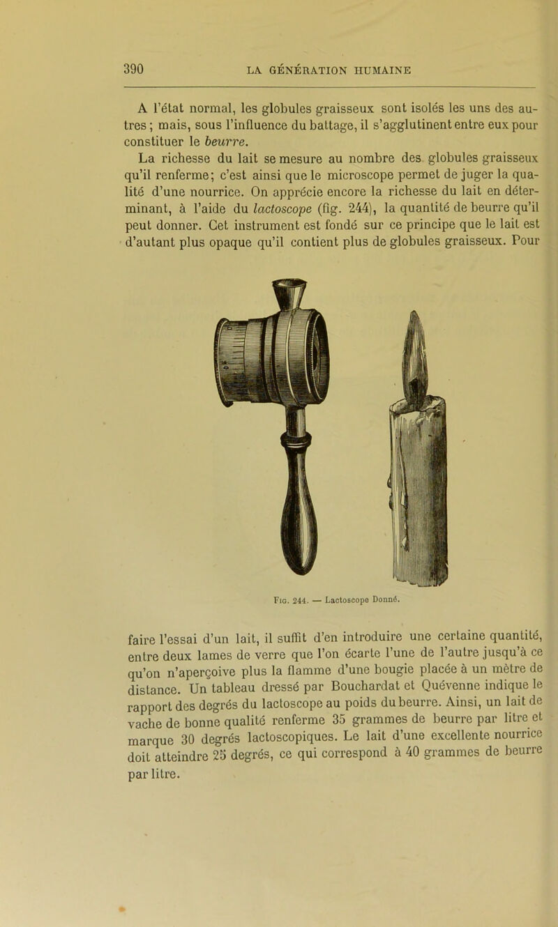 A l’état normal, les globules graisseux sont isolés les uns des au- tres ; mais, sous l’influence du battage, il s’agglutinent entre eux pour constituer le beurre. La richesse du lait se mesure au nombre des globules graisseux qu’il renferme; c’est ainsi que le microscope permet de juger la qua- lité d’une nourrice. On apprécie encore la richesse du lait en déter- minant, à l’aide àn lactoscope (fîg. 244), la quantité de beurre qu’il peut donner. Cet instrument est fondé sur ce principe que le lait est d’autant plus opaque qu’il contient plus de globules graisseux. Pour Fia. 244. — Laotoscope Donné. faire l’essai d’un lait, il suffît d’en introduire une certaine quantité, entre deux lames de verre que l’on écarte l’une de l’autre jusqu’à ce qu’on n’aperçoive plus la flamme d’une bougie placée à un mètre de distance. Un tableau dressé par Bouchardat et Quévenne indique le rapport des degrés du lactoscope au poids du beurre. Ainsi, un lait de vache de bonne qualité renferme 35 grammes de beurre par litre et marque 30 degrés lactoscopiques. Le lait d’une excellente nourrice doit atteindre 25 degrés, ce qui correspond à 40 grammes de beurre par titre.
