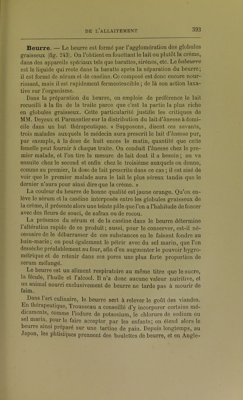 Beurre. — Le beurre est formé par l’agglomération des globules graisseux (fig. 243). On l’obtient en fouettant le lait ou plutôt la crème, dans des appareils spéciaux tels que barattes, sirènes, etc. Le babeurre est le liquide qui reste dans la baratte après la séparation du beurre; il est formé de sérum et de caséine. Ce composé est donc encore nour- rissant, mais il est rapidement fermentescible ; de là son action laxa- tive sur l’organisme. Dans la préparation du beurre, on emploie de préférence le lait recueilli à la fin de la traite parce que c’est la partie la plus riche en globules graisseux. Cette particularité justifie les critiques de MM. Deyeux et Parmentiersur la distribution du lait d’ânesse à domi- cile dans un but thérapeutique. « Supposons, disent ces savants, trois malades auxquels le médecin aura prescrit le lait d’ânesse pur, par exemple, à la dose de huit onces le matin, quantité que celte femelle peut fournir à chaque traite. On conduit l’ânesse chez le pre- mier malade, et l’on tire la mesure de lait dont il a besoin ; on va ensuite chez le second et enfin chez le troisième auxquels on donne, comme au premier, la dose de lait prescrite dans ce cas ; il est aisé de voir que le premier malade aura le lait le plus séreux tandis que le dernier n’aura pour ainsi dire que la crème. » La couleur du beurre de bonne qualité est jaune orange. Qu’on en- lève le sérum et la caséine interposés entre les globules graisseux de la crème, il présente alors une teinte pâle que l’on a l’habitude de foncer avec des fleurs de souci, de safran ou de rocou. La présence du sérum et de la caséine dans le beurre détermine l’altération rapide de ce produit; aussi, pour le conserver, est-il né- cessaire de le débarrasser de ces substances en le faisant fondre au bain-marie ; on peut également lè pétrir avec du sel marin, que l’on dessèche préalablement au four, afin d’en augmenter le pouvoir hygro- métrique et de retenir dans ses pores une plus forte proportion de sérum mélangé. Le beurre est un aliment respiratoire au même titre que le sucre, la fécule, l’huile et l’alcool. Il n’a donc aucune valeur nutritive, et un animal nourri exclusivement de beurre ne tarde pas à mourir de faim. Dans l’art culinaire, le beurre sert à relever le goût des viandes. En thérapeutique. Trousseau a conseillé d’y incorporer certains mé- dicaments, comme l’iodure de potassium, le chlorure de sodium ou sel marin, pour le faire accepter par les enfants; on étend alors le beurre ainsi préparé sur une tartine de pain. Depuis longtemps, au Japon, les phtisiques prennent des boulettes de beurre, et en Angle-